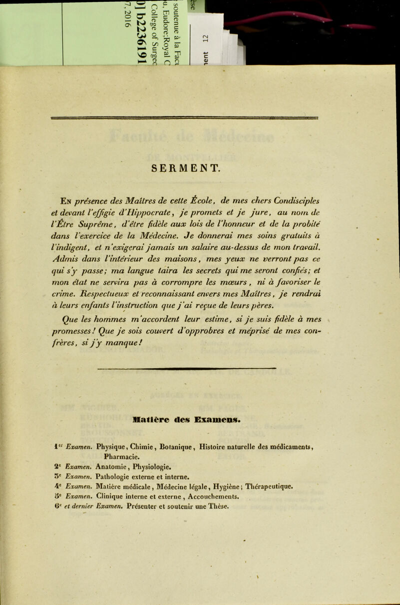 SERMENT. En présence des Maîtres de cette École, de mes chers Condisciples et devant Veffigie d’Hippocrate, je promets et je jure, au nom de l’Être Suprême, d’être fidèle aux lois de l’honneur et de la probité dans l’exercice de la Médecine. Je donnerai mes soins gratuits à l’indigent, et n’exigerai jamais un salaire au-dessus de mon travail. Admis dans l’intérieur des maisons, mes yeux ne verront pas ce qui s’y passe; ma langue taira les secrets qui me seront confiés; et mon état ne servira pas à corrompre les mœurs, ni à favoriser le crime. Respectueux et reconnaissant envers mes Maîtres, je rendrai à leurs enfants l’instruction que j’ai reçue de leurs pères. Que les hommes m’accordent leur estime, si je suis fidèle à mes promesses ! Que je sois couvert d’opprobres et méprisé de mes con- frères, si j ’y manque ! I matière des Examens» ier Examen. Physique » Chimie, Botanique, Histoire naturelle des médicaments, Pharmacie. 2e Examen. Anatomie, Physiologie. 5e Examen. Pathologie externe et interne. 4e Examen. Matière médicale , Médecine légale, Hygiène ; Thérapeutique. oe Examen. Clinique interne et externe , Accouchements. <ic et dernier Examen. Présenter et soutenir une Thèse. / \