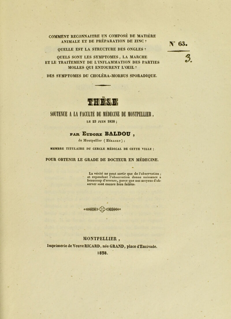 COMMENT RECONNAITRE UN COMPOSÉ DE MATIÈRE ANIMALE ET DE PRÉPARATION DE ZINC ? QUELLE EST LA STRUCTURE DES ONGLES ? QUELS SONT LES SYMPTOMES , LA MARCHE ET LE TRAITEMENT DE L’INFLAMMATION DES PARTIES MOLLES QUI ENTOURENT L’OEIL ? DES SYMPTOMES DU CHOLÉRA-MORBUS SPORADIQUE. K 63 ■iTfiSr»»- SOUTENUE A LA FACULTÉ DE MÉDECINE DE MONTPELLIER, le 23 JUIN 1838 ; FAR Eudore BALDOU 9 de Montpellier ( Hérault) ; MEMBRE TITULAIRE DU CERCLE MÉDICAL DE CETTE VILLE ; POUR OBTENIR LE GRADE DE DOCTEUR EN MÉDECINE. La vérité ne peut sortir que de l’observation ; et cependant l’observation donne naissance à beaucoup d’erreurs, parce que nos moyens d’ob- server sont encore bien faibles. MONTPELLIER , Imprimerie de Veuve RICARD, née GRAND, place d’Encivade, 1838. \