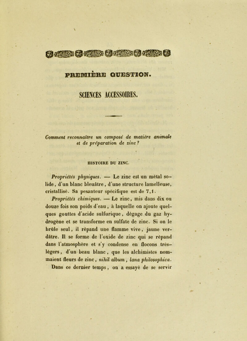 \ _ I \ I PBEM1É1BE ©UBSI'ïOîl. SCIENCES ACCESSOIRES. Comment reconnaître un composé de matière animale et de préparation de zinc ? i « HISTOIRE DU ZINC. V Propriétés physiques. — Le zinc est un métal so- lide , d’un blanc bleuâtre, d’une structure lamelleuse, cristallisé. Sa pesanteur spécifique est de 7,1. Propriétés chimiques. — Le zinc, mis dans dix ou douze fois son poids d’eau , à laquelle on ajoute quel- ques gouttes d’acide sulfurique , dégage du gaz hy- drogène et se transforme en sulfate de zinc. Si on le brûle seul, il répand une flamme vive, jaune ver- dâtre. Il se forme de l’oxide de zinc qui se répand dans l’atmosphère et s’y condense en flocons très- légers , d’un beau blanc , que les alchimistes nom- maient fleurs de zinc , nihil album , lana philosophica. Dans ce dernier temps, on a essayé de se servir