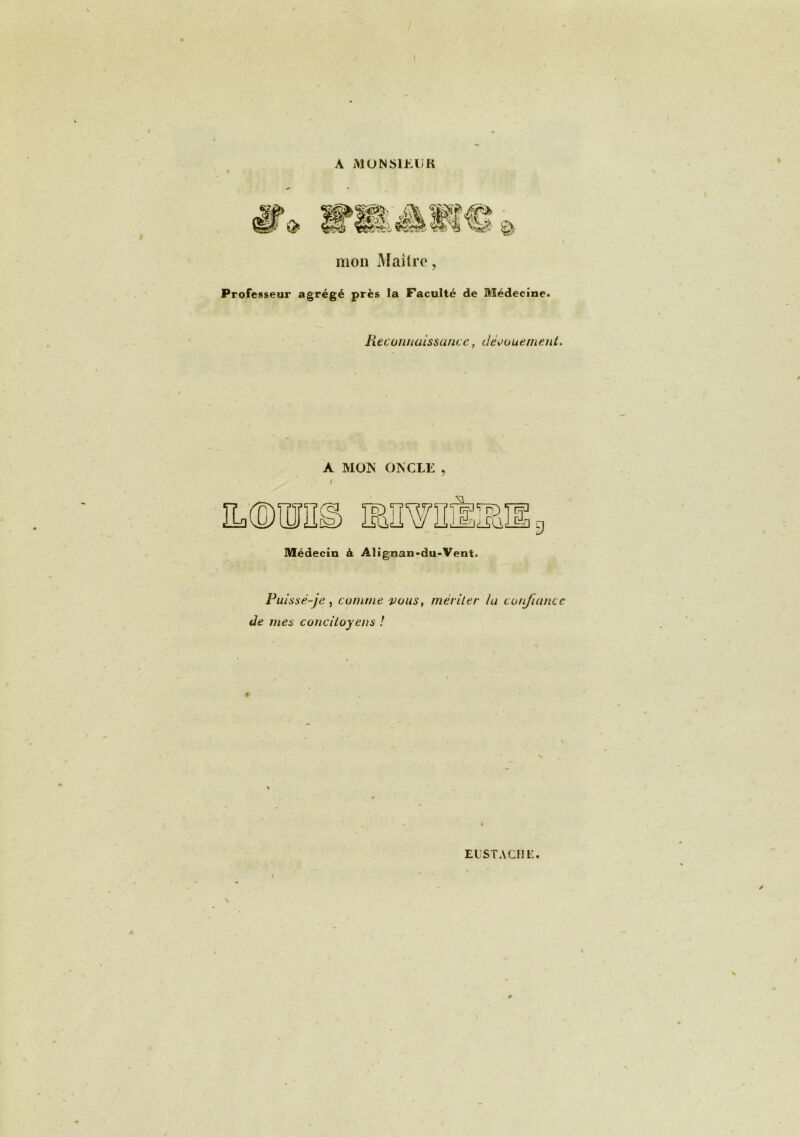 A MONSIEUR mon Maître, Professeur agrégé près la Faculté de Médecine. Reconnaissance, dénouement. À MON ONCLE, » Médecin à Alignan-du-Vent. Puisse-je , comme vous, mer lier la confiance de mes concitoyens ! EUSTACHË.