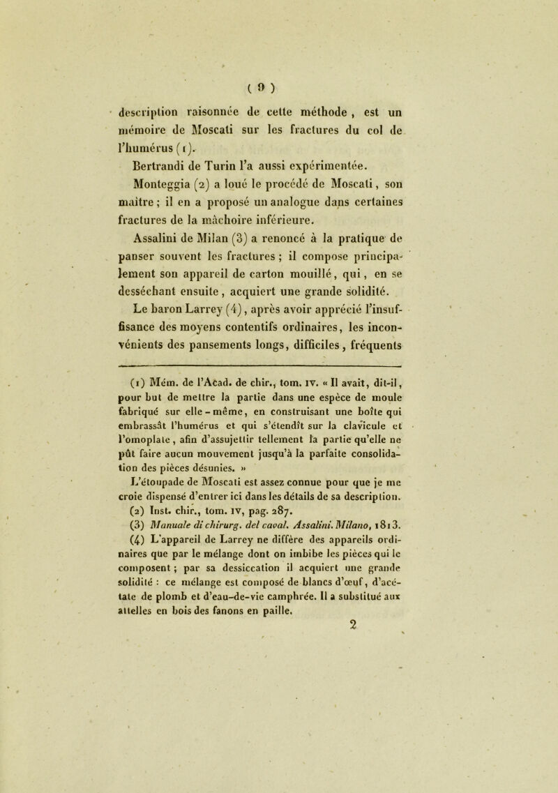 • description raisonnée de cette méthode , est un mémoire de Moscati sur les fractures du col de l'humérus ( t). Bertrandi de Turin l'a aussi expérimentée. Monteggia (2) a loué le procédé de Moscati, son maître ; il en a proposé un analogue dans certaines fractures de la mâchoire inférieure. Assalini de Milan (3) a renoncé à la pratique de panser souvent les fractures ; il compose principa- lement son appareil de carton mouillé, qui, en se desséchant ensuite, acquiert une grande solidité. Le baron Larrey (4), après avoir apprécié l’insuf- fisance des moyens contentifs ordinaires, les incon- vénients des pansements longs, difficiles , fréquents (1) Mém. de l’Acad. de chir., tom. iv. « Il avait, dit-il, pour but de mettre la partie dans une espèce de moule fabriqué sur elle-même, en construisant une boîte qui embrassât l’humérus et qui s’étendît sur la clavicule et l’omoplate, afin d’assujettir tellement la partie qu’elle ne pût faire aucun mouvement jusqu’à la parfaite consolida- tion des pièces désunies. >» L’étoupade de Moscati est assez connue pour que je me croie dispensé d’entrer ici dans les détails de sa description. (2) Inst, chir., tom. IV, pag. 287. (3) Manuale dichirurg. del caoal. Assalini. Milano, i8i3. (4) L’appareil de Larrey ne diffère des appareils ordi- naires que par le mélange dont on imbibe les pièces qui le composent ; par sa dessiccation il acquiert une grande solidité : ce mélange est composé de blancs d’œuf, d’acé- tate de plomb et d’eau-de-vie camphrée. 11 a substitué aux attelles en bois des fanons en paille. 2