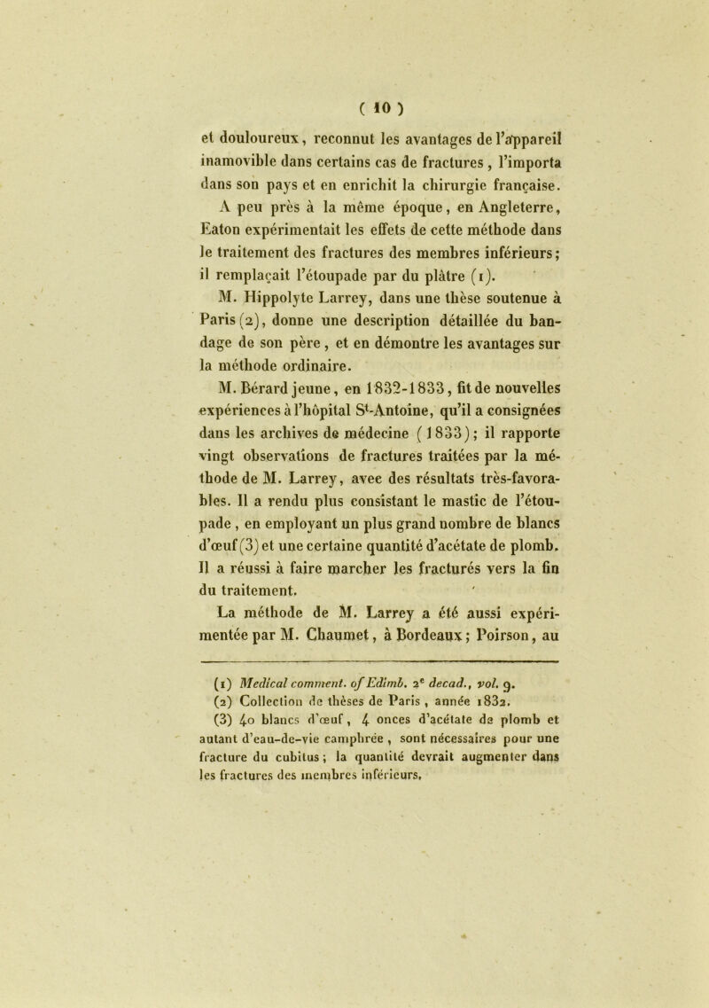 et douloureux, reconnut les avantages de l’appareil inamovible dans certains cas de fractures, l’importa dans son pays et en enrichit la chirurgie française. A peu près à la même époque, en Angleterre, Eaton expérimentait les effets de cette méthode dans le traitement des fractures des membres inférieurs; il remplaçait l’étoupade par du plâtre (i). M. Hippolyte Larrey, dans une thèse soutenue à Paris (2), donne une description détaillée du ban- dage de son père , et en démontre les avantages sur la méthode ordinaire. M. Bérard jeune, en 1832-1833, fit de nouvelles expériences à l’hôpital S^Antoine, qu’il a consignées dans les archives de médecine ( 1833); il rapporte vingt observations de fractures traitées par la mé- thode de M. Larrey, avec des résultats très-favora- bles. Il a rendu plus consistant le mastic de l’étou- pade , en employant un plus grand nombre de blancs d’œuf (3) et une certaine quantité d’acétate de plomb. Il a réussi à faire marcher les fracturés vers la fin du traitement. La méthode de M. Larrey a été aussi expéri- mentée par M. Chaumet, à Bordeaux ; Poirson, au (1) Medical comment, of Edimb. 2e decad., vol. q. (2) Colleclion de thèses de Paris , année i832. (3) 4° blancs d’œuf, 4 onces d’acétate de plomb et autant d’eau-de-vie camphrée , sont nécessaires pour une fracture du cubitus ; la quantité devrait augmenter dans les fractures des membres inférieurs,