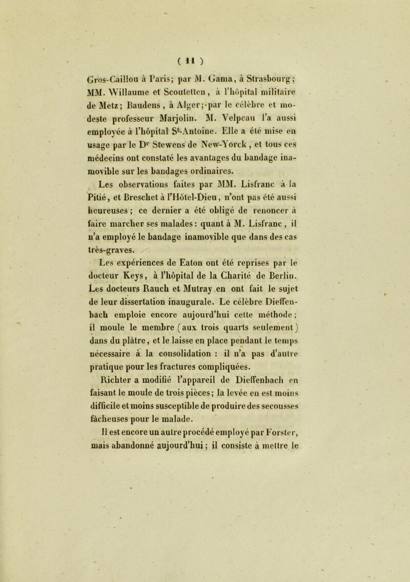 Gros-Caillou à Paris; par l\l. Gattia, à Strasbourg; MM. Willaume et Scoutetten, à l’hôpital militaire de Metz; Baudens , à Alger;*par le célèbre et mo- deste professeur Marjolin. Si. Velpeau l’a aussi employée à l’hôpital Sfc-Antoine. Elle a été mise en usage par le D1’ Stewens de New-Yorck , et tous ces médecins ont constaté les avantages du bandage ina- movible sur les bandages ordinaires. Les observations faites par MM. Lisfranc à la Pitié, et Brescket à l’Hôtel-Dieu, n’ont pas été aussi heureuses; ce dernier a été obligé de renoncer à faire marcher ses malades : quant à M. Lisfranc , il n’a employé le bandage inamovible que dans des cas très-graves. Les expériences de Eaton ont été reprises par le docteur Keys, à l’hôpital de la Charité de Berlin. Les docteurs Rauch et Mutray en ont fait le sujet de leur dissertation inaugurale. Le célèbre Dielfen- bach emploie encore aujourd’hui cette méthode ; il moule le membre (aux trois quarts seulement) dans du plâtre, et le laisse en place pendant le temps nécessaire à la consolidation : il n’a pas d’autre pratique pour les fractures compliquées. Richter a modifié l’appareil de Dieffenbach en faisant le moule de trois pièces ; la levée en est moins difficile et moins susceptible de produire des secousses fâcheuses pour le malade. Il est encore un autre procédé employé par Forster, mais abandonné aujourd’hui ; il consiste à mettre le