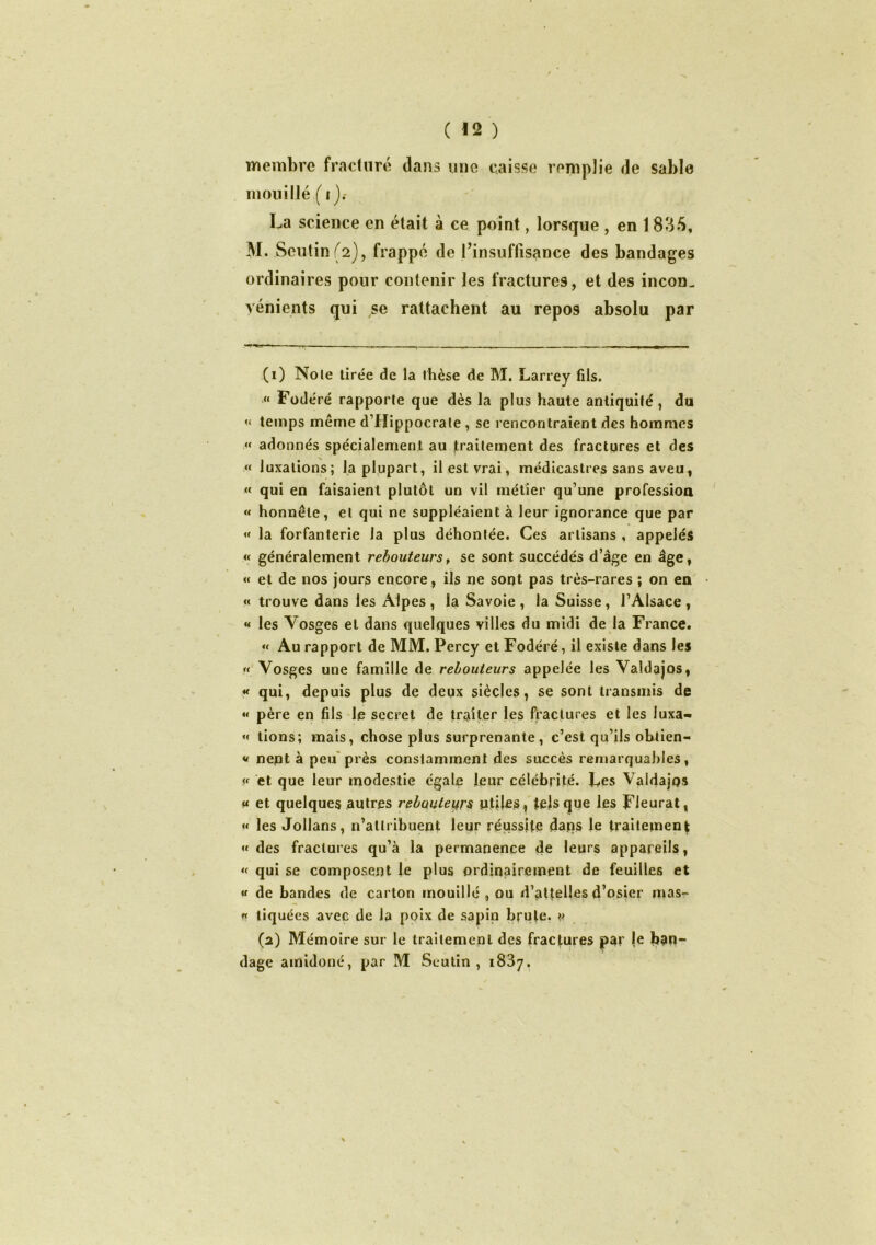 membre fracturé dans une caisse remplie de sable mouillé ( i La science en était à ce point, lorsque , en 1835, M. Seutin(2), frappé de l’insuffisance des bandages ordinaires pour contenir les fractures, et des incon- vénients qui se rattachent au repos absolu par (1) Noie tirée de la thèse de M. Larrey fils. « Fodéré rapporte que dès la plus haute antiquité , du « temps meme d’Hippocrate , se rencontraient des hommes « adonnés spécialement au traitement des fractures et des « luxations; la plupart, il est vrai, médicastres sans aveu, « qui en faisaient plutôt un vil métier qu’une profession « honnête, et qui ne suppléaient à leur ignorance que par « la forfanterie la plus déhontée. Ces artisans , appelés « généralement rebouteurs, se sont succédés d’âge en âge, « et de nos jours encore , ils ne sont pas très-rares ; on en « trouve dans les Alpes , la Savoie , la Suisse , l’Alsace , « les Vosges et dans quelques villes du midi de la France. « Au rapport de MM. Percy et Fodéré, il existe dans les « Vosges une famille de rebouteurs appelée les Valdajos, « qui, depuis plus de deux siècles, se sont transmis de « père en fils le secret de traiter les fractures et les luxa- « tions; mais, chose plus surprenante, c’est qu’ils obtien- » nent à peu près constamment des succès remarquables, « et que leur modestie égale leur célébrité. Les Valdajps ^ et quelques autres rebouteurs ptiles, tels que les Fleurât, « les Jollans, n’attribuent leur réussite dans le traitement «des fractures qu’à la permanence de leurs appareils, « qui se composent le plus ordinairement de feuilles et « de bandes de carton mouillé , ou d’attelles d’osier mas- « tiquées avec de la poix de sapin brute. « (2) Mémoire sur le traitement des fractures par je ban- dage amidoné, par M Scutin , 1837.