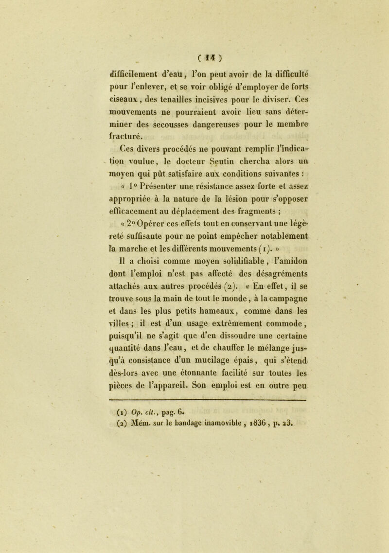 difficilement (Teau, Ton peut avoir de la difficulté pour l’enlever, et se voir obligé d’employer de forts ciseaux, des tenailles incisives pour le diviser. Ces mouvements ne pourraient avoir lieu sans déter- miner des secousses dangereuses pour le membre fracturé. Ces divers procédés ne pouvant remplir l’indica- tion voulue, le docteur Seutin chercha alors un moyen qui pût satisfaire aux conditions suivantes : « 1° Présenter une résistance assez forte et assez appropriée à la nature de la lésion pour s’opposer efficacement au déplacement des fragments ; « 2° Opérer ces effets tout en conservant une légè- reté suffisante pour ne point empêcher notablement la marche et les différents mouvements (i). » Il a choisi comme moyen solidifiable, l’amidon dont l’emploi n’est pas affecté des désagréments attachés aux autres procédés (2). a En effet, il se trouve sous la main de tout le monde, à la campagne et dans les plus petits hameaux, comme dans les villes ; il est d’un usage extrêmement commode, puisqu’il ne s’agit que d’en dissoudre une certaine quantité dans l’eau, et de chauffer le mélange jus- qu’à consistance d’un mucilage épais, qui s’étend dès-lors avec une étonnante facilité sur toutes les pièces de l’appareil. Son emploi est en outre peu (1) Op. cit., pag. 6. (2) Mém. sur le bandage inamovible , i836 , p. 23.