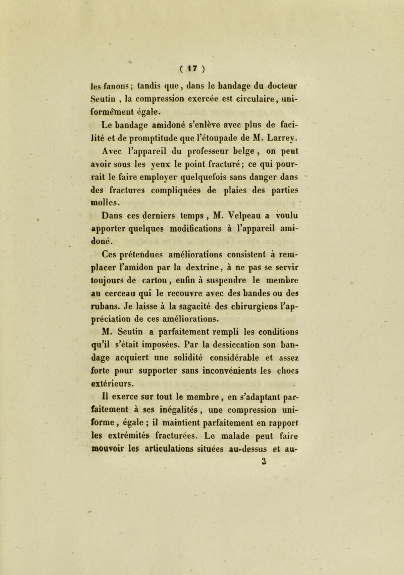 les fanons ; tandis que, dans le bandage du docteur Seutin , la compression exercée est circulaire, uni- formé'meut égale. « Le bandage amidoné s’enlève avec plus de faci- lité et de promptitude que l’étoupade de M. Larrey. Avec l’appareil du professeur belge , on peut avoir sous les yeux le point fracturé ; ce qui pour- rait le faire employer quelquefois sans danger dans des fractures compliquées de plaies des parties molles. Dans ces derniers temps , M. Velpeau a voulu apporter quelques modifications à l’appareil ami- doné. Ces prétendues améliorations consistent à rem- placer l’amidon par la dextrine, à ne pas se servir toujours de carton, enfin à suspendre le membre au cerceau qui le recouvre avec des bandes ou des rubans. Je laisse à la sagacité des chirurgiens l’ap- préciation de ces améliorations. M. Seutin a parfaitement rempli les conditions qu’il s’était imposées. Par la dessiccation son ban- dage acquiert une solidité considérable et assez forte pour supporter sans inconvénients les chocs extérieurs. Il exerce sur tout le membre, en s’adaptant par- faitement à ses inégalités , une compression uni- % forme, égale ; il maintient parfaitement en rapport les extrémités fracturées. Le malade peut faire mouvoir les articulations situées au-dessus et au- 3