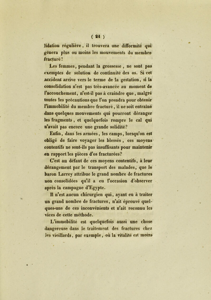 lidation régulière , il trouvera une difformité qui gênera plus ou moins les mouvements du membre fracturé ! i Les femmes, pendant la grossesse , ne sont pas exemptes de solution de continuité des os. Si cet accident arrive vers le terme de la gestation, si la consolidation ri'est pas très-avancée au moment de l'accouchement, ii’est-il pas à craindre que, malgré toutes les précautions que Ton prendra pour obtenir l'immobilité du membre fracturé, il ne soit entraîné dans quelques mouvements qui pourront déranger les fragments , et quelquefois rompre le cal qui Savait pas encore une grande solidité? Enfin, dans les armées, les camps, lorsqu'on est obligé de faire voyager les blessés , ces moyens contentifs ne sont-ils pas insuffisants pour maintenir en rapport les pièces d'os fracturées? C'est au défaut de ces moyens contentifs, à leur dérangement par le transport des malades, que le baron Larrey attribue le grand nombre de fractures non consolidées qu’il a eu l'occasion d'observer après la campagne d'Egypte. Il n'est aucun chirurgien qui, ayant eu à traiter un grand nombre de fractures, n'ait éprouvé quel- ques-uns de ces inconvénients et n'ait reconnu les vices de cette méthode. L'immobilité est quelquefois aussi une chose daugereuse dans le traitement des fractures chez les vieillards, par exemple f où la vitalité est moins