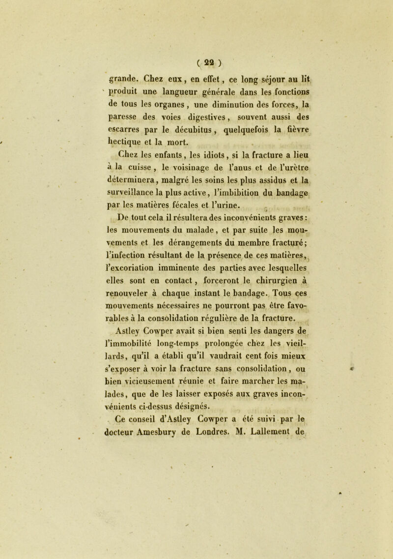 grande. Chez eux, en effet, ce long séjour au lit ' produit une langueur générale dans les fonctions de tous les organes , une diminution des forces, la paresse des voies digestives, souvent aussi des escarres par le décubitus , quelquefois la fièvre hectique et la mort. Chez les enfants, les idiots, si la fracture a lieu à la cuisse , le voisinage de l’anus et de l’urètre déterminera, malgré les soins les plus assidus et la surveillance la plus active, l’imbibition du bandage par les matières fécales et l’urine. * De tout cela il résultera des inconvénients graves: les mouvements du malade, et par suite les mou- vements et les dérangements du membre fracturé; l’infection résultant de la présence de ces matières, l’excoriation imminente des parties avec lesquelles elles sont en contact, forceront le chirurgien à renouveler à chaque instant le bandage. Tous ces mouvements nécessaires ne pourront pas être favo- rables à la consolidation régulière de la fracture. Àstley Cowper avait si bien senti les dangers de l’immobilité long-temps prolongée chez les vieil- lards, qu’il a établi qu’il vaudrait cent fois mieux s’exposer à voir la fracture sans consolidation , ou bien vicieusement réunie et faire marcher les ma- • *; • ■ i ■ • * \ lades, que de les laisser exposés aux graves incon- vénients ci-dessus désignés. Ce conseil d’Astley Cowper a été suivi par le docteur Amesbury de Londres. M. Lallement de