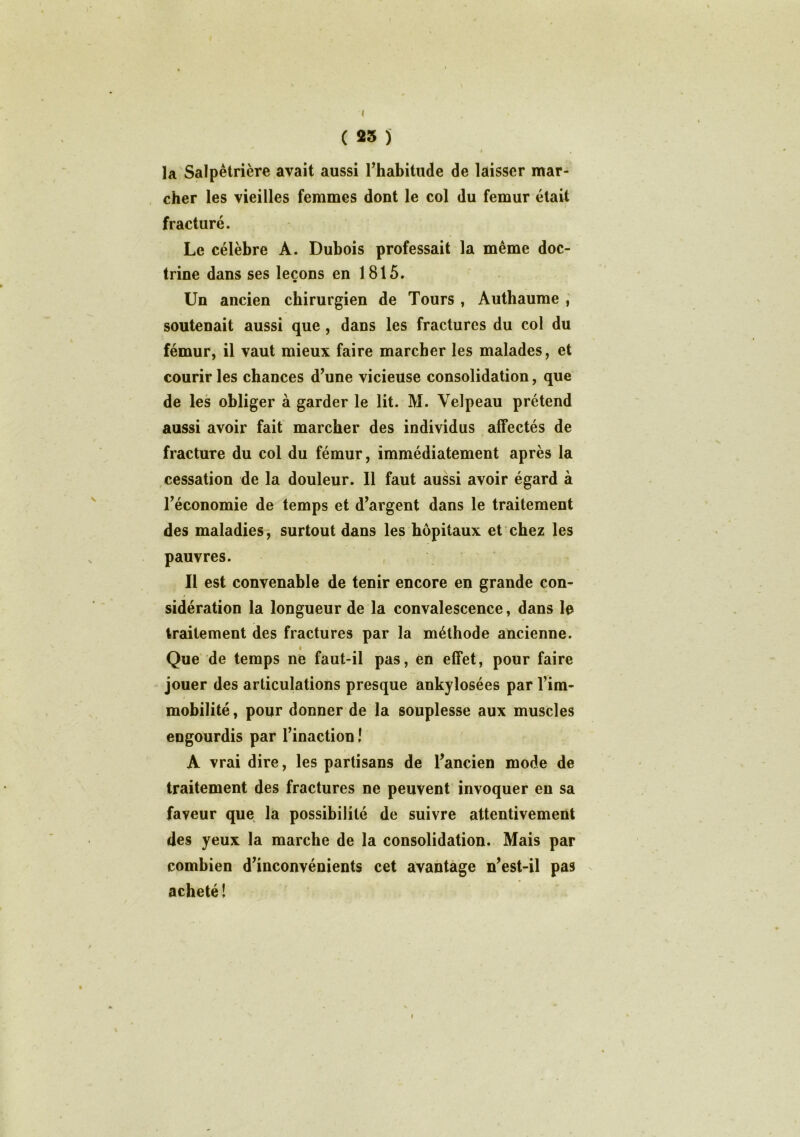 ( 23 j f , la Salpêtrière avait aussi l’habitude de laisser mar- cher les vieilles femmes dont le col du fémur était fracturé. Le célèbre A. Dubois professait la même doc- trine dans ses leçons en 1815. Un ancien chirurgien de Tours , Authaume , soutenait aussi que , dans les fractures du col du fémur, il vaut mieux faire marcher les malades, et courir les chances d’une vicieuse consolidation, que de les obliger à garder le lit. M. Velpeau prétend aussi avoir fait marcher des individus affectés de fracture du col du fémur, immédiatement après la cessation de la douleur. Il faut aussi avoir égard à l’économie de temps et d’argent dans le traitement des maladies, surtout dans les hôpitaux et chez les pauvres. Il est convenable de tenir encore en grande con- $ sidération la longueur de la convalescence, dans le traitement des fractures par la méthode ancienne. é Que de temps ne faut-il pas, en effet, pour faire jouer des articulations presque ankylosées par l’im- mobilité , pour donner de la souplesse aux muscles engourdis par l’inaction ! A vrai dire, les partisans de l’ancien mode de traitement des fractures ne peuvent invoquer en sa faveur que la possibilité de suivre attentivement des yeux la marche de la consolidation. Mais par combien d’inconvénients cet avantage n’est-il pas acheté 1