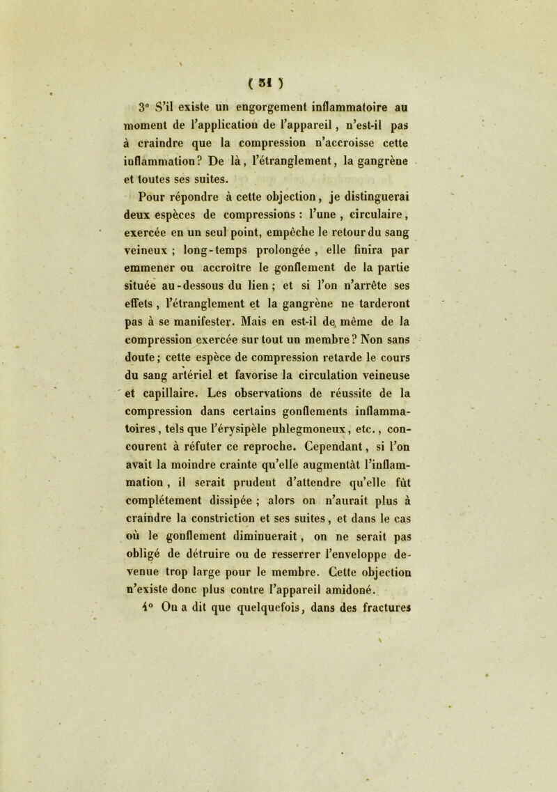 3° S’il existe un engorgement inflammatoire au moment de l’application de l’appareil, n’est-il pas à craindre que la compression n’accroisse cette inflammation? De là, l’étranglement, la gangrène et toutes ses suites. Pour répondre à cette objection, je distinguerai deux espèces de compressions : l’une , circulaire, exercée en un seul point, empêche le retour du sang veineux ; long-temps prolongée , elle finira par emmener ou accroître le gonflement de la partie située au-dessous du lien; et si l’on n’arrête ses effets , l’étranglement et la gangrène ne tarderont pas à se manifester. Mais en est-il de, même de la compression exercée sur tout un membre ? Non sans doute ; cette espèce de compression retarde le cours % du sang artériel et favorise la circulation veineuse et capillaire. Les observations de réussite de la compression dans certains gonflements inflamma- toires , tels que l’érysipèle phlegmoneux, etc., con- courent à réfuter ce reproche. Cependant, si l’on avait la moindre crainte qu’elle augmentât l’inflam- mation , il serait prudent d’attendre qu’elle fût complètement dissipée ; alors on n’aurait plus à craindre la constriction et ses suites, et dans le cas y où le gonflement diminuerait, on ne serait pas obligé de détruire ou de resserrer l’enveloppe de- venue trop large pour le membre. Cette objection n’existe donc plus contre l’appareil amidoné. 4° On a dit que quelquefois, dans des fractures
