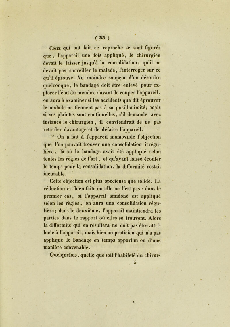 ( 35 ) f Ceux qui ont fait ce reproche se sont figurés que , l’appareil une fois applique, le chirurgien devait le laisser jusqu’à la consolidation ; qu’il ne devait pas surveiller le malade, l’interroger sur ce qu’il éprouve. Au moindre soupçon d’un désordre quelconque, le bandage doit être enlevé pour ex- plorer l’état du membre : avant de couper l’appareil, on aura à examiner si les accidents que dit éprouver le malade ne tiennent pas à sa pusillanimité ; mais si ses plaintes sont continuelles, s’il demande avec instance le chirurgien , il conviendrait de ne pas / retarder davantage et de défaire l’appareil. 7° On a fait à l’appareil inamovible l’objection que l’on pouvait trouver une consolidation irrégu- lière , là où le bandage avait été appliqué selon toutes les règles de l’art, et qu’ayant laissé écouler le temps pour la consolidation, la difformité restait incurable. Cette objection est plus spécieuse que solide. La réduction est bien faite ou elle ne l’est pas : dans le premier cas, si l’appareil amidoné est appliqué selon les règles, on aura une consolidation régu- lière ; dans le deuxième, l’appareil maintiendra les parties dans le rapport où elles se trouvent. Alors la difformité qui en résultera ne doit pas être attri- buée à l’appareil, mais bien au praticien qui n’a pas appliqué le bandage en temps opportun ou d’une manière convenable. Quelquefois, quelle que soit l’habileté du chirur- 5