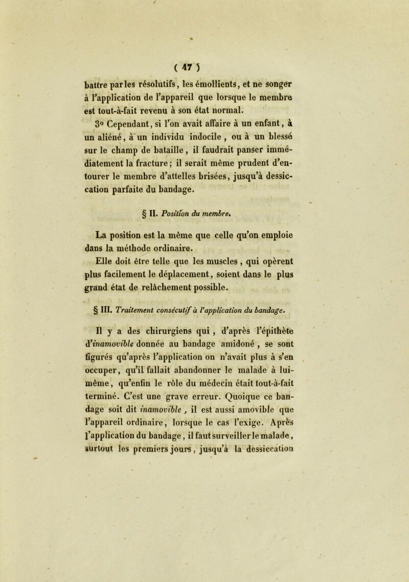 ♦ ( 47 5 battre parles résolutifs, les émollients, et ne songer à l'application de l'appareil que lorsque le membre est tout-à-fait revenu à son état normal. 3q Cependant, si Ton avait affaire à un enfant, à un aliéné, à un individu indocile , ou à un blessé sur le champ de bataille, il faudrait panser immé- diatement la fracture ; il serait même prudent d'en- tourer le membre d’attelles brisées, jusqu’à dessic- cation parfaite du bandage. § II. Position du membre, La position est la même que celle qu’on emploie dans la méthode ordinaire. Elle doit être telle que les muscles , qui opèrent plus facilement le déplacement, soient dans le plus grand état de relâchement possible► i §m. Traitement consécutif à Vapplication du bandage. Il y a des chirurgiens qui , d’après l’épithète d'inamovible donnée au bandage amidoné , se sont figurés qu’après l’application on n’avait plus à s’en occuper, qu’il fallait abandonner le malade à lui- même , qu’enfm le rôle du médecin était tout-à-fait terminé. C’est une grave erreur. Quoique ce ban- dage soit dit inamovible, il est aussi amovible que l’appareil ordinaire, lorsque le cas l’exige. Après l’application du bandage, il faut surveiller le malade, surtout les premiers jours, jusqu'à la dessiccation