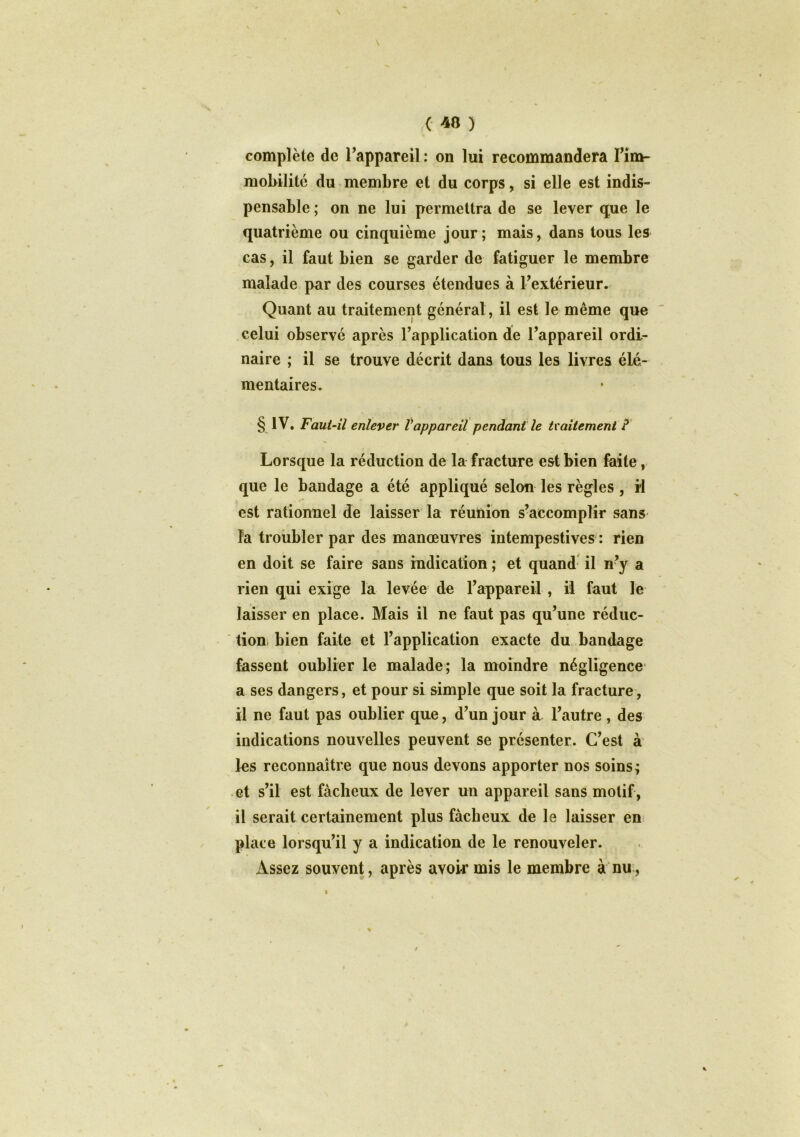 ( «8 ) complète de l’appareil : on lui recommandera l’im- mobilité du membre et du corps, si elle est indis- pensable ; on ne lui permettra de se lever que le quatrième ou cinquième jour; mais, dans tous les cas, il faut bien se garder de fatiguer le membre malade par des courses étendues à l’extérieur. Quant au traitement général, il est le même que celui observé après l’application de l’appareil ordi- naire ; il se trouve décrit dans tous les livres élé- mentaires. § IV. Faut-il enlever l'appareil pendant le tvailement ? Lorsque la réduction de la fracture est bien faite, que le bandage a été appliqué selon les règles , il est rationnel de laisser la réunion s’accomplir sans la troubler par des manœuvres intempestives : rien en doit se faire sans radication ; et quand il n?y a rien qui exige la levée de l’appareil , il faut le laisser en place. Mais il ne faut pas qu’une réduc- tion bien faite et l’application exacte du bandage fassent oublier le malade; la moindre négligence a ses dangers, et pour si simple que soit la fracture, il ne faut pas oublier que, d’un jour à l’autre , des indications nouvelles peuvent se présenter. C’est à les reconnaître que nous devons apporter nos soins; et s’il est fâcheux de lever un appareil sans motif, il serait certainement plus fâcheux de le laisser en place lorsqu’il y a indication de le renouveler. Assez souvent, après avoir mis le membre à nu, i