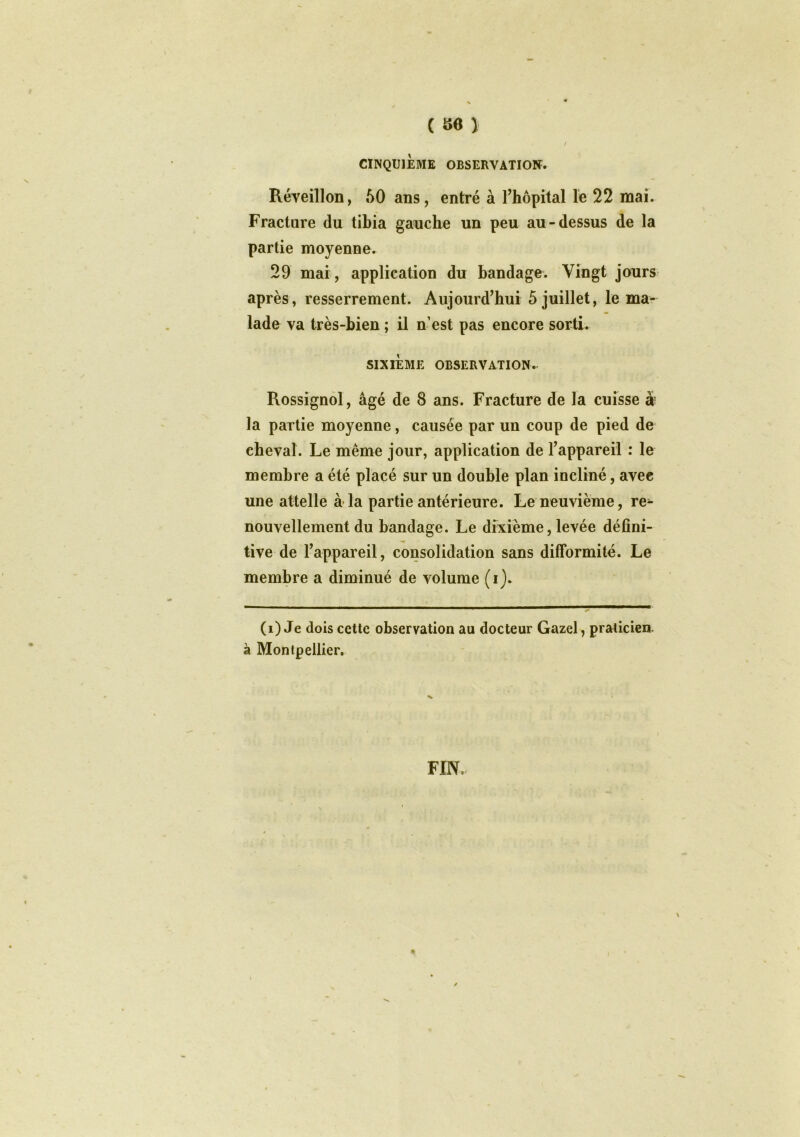 / CINQUIÈME OBSERVATION. Réveillon, 60 ans, entré à l’hôpital le 22 mai. Fracture du tibia gauche un peu au-dessus de la partie moyenne. 29 mai, application du bandage. Vingt jours après, resserrement. Aujourd’hui 5 juillet, le ma- lade va très-bien ; il n est pas encore sorti. SIXIÈME OBSERVATION. Rossignol, âgé de 8 ans. Fracture de la cuisse à la partie moyenne, causée par un coup de pied de cheval. Le même jour, application de l’appareil : le membre a été placé sur un double plan incliné, avec une attelle à la partie antérieure. Le neuvième, re^ nouvellement du bandage. Le dixième, levée défini- tive de l’appareil, consolidation sans difformité. Le membre a diminué de volume (i). (i) Je dois cette observation au docteur Gazel, praticien, à Montpellier. FIN. \