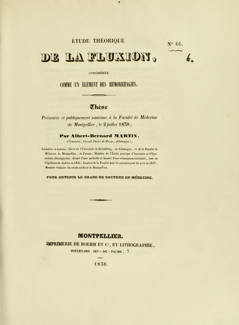 N° 66. CONSIDÉRÉE COMME 1 ÉLÉMENT DES HÉMORRHAGIES. 8T lice c Présentée et publiquement soutenue à la Faculté de Médecine de Montpellier, le 2 juillet 1838 ; Par Albert-Bernard HIABT1M. d’Umstadt ( Grand-Duché de Hesse, Allemagne ) , Bachelier ès-Letlres ; Elève de l’Université de Heidelberg , en Allemagne , et de la Faculté de Médecine de Montpellier, en France; Membre de l'Ecole pratique d’Anatomie et d’Opé- rations chirurgicales ; décoré d’une médaille et honoré d’une récompense nationale , lors de l’épidémiede choléra en 1835 ; Lauréatde la Faculté dans le concours pour les prix en 1837 ; Membre titulaire du cercle médical de Montpellier. POPE ©B’S’ENSB ÏÆ ©MAEE PE PQCTETXR Eî? MÉPEEiSfE. MONTPELLIER. IMPRIMERIE DE BOEHM ET Ce, ET LITHOGRAPHIE BOULEVARD JEU - DE - PAUME , 7. 1858.