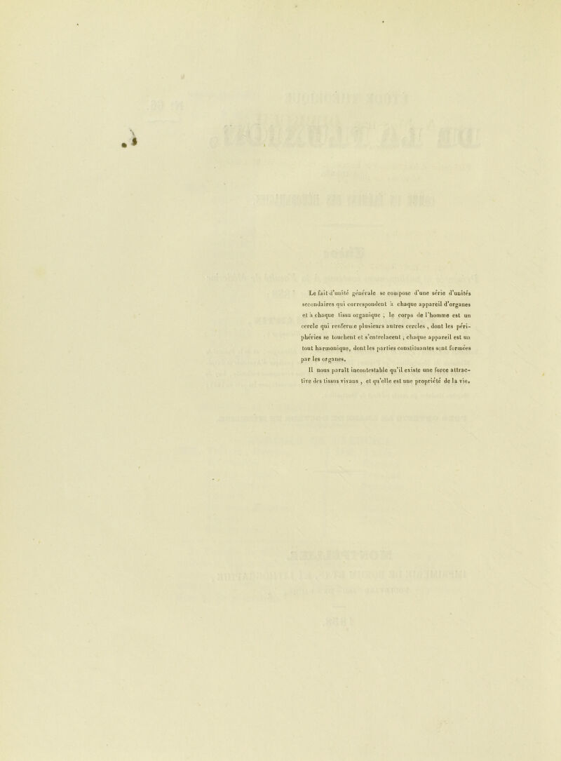 Le fait d’unité générale se compose d’une série d’unités secondaires qui correspondent a chaque appareil d’organe9 et a chaque tissu organique ; le corps de l’homme est un cercle qui renferme plusieurs autres cercles , dont les péri- phéries se touchent et s’entrelacent -, chaque appareil est un tout harmonique, dont les parties constituantes sent formées par les organes. U nous paraît incontestable qu’il existe une force attrac- tive des tissus vivans , et qu’elle est une propriété de la vie.