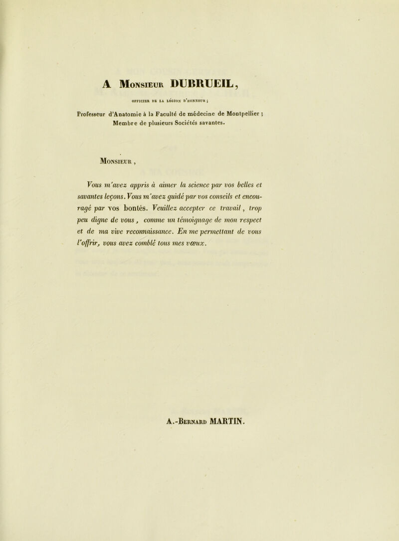 A Monsieur DUBRUEIL, OFFICIER DE LA LEGION d’hONNBUR ; Professeur d’Anatomie à la Faculté de médecine de Montpellier ; Membre de plusieurs Sociétés savantes. Monsieur , Vous m'avez appris à aimer la science par vos belles et savantes leçons. Vous ni avez guidé par vos conseils et encou- ragé par vos bontés. Veuillez accepter ce travail, trop peu digne de vous , comme un témoignage de mon respect et de ma vive reconnaissance. En me permettant de vous l'offrir; vous avez comblé tous mes vœux.