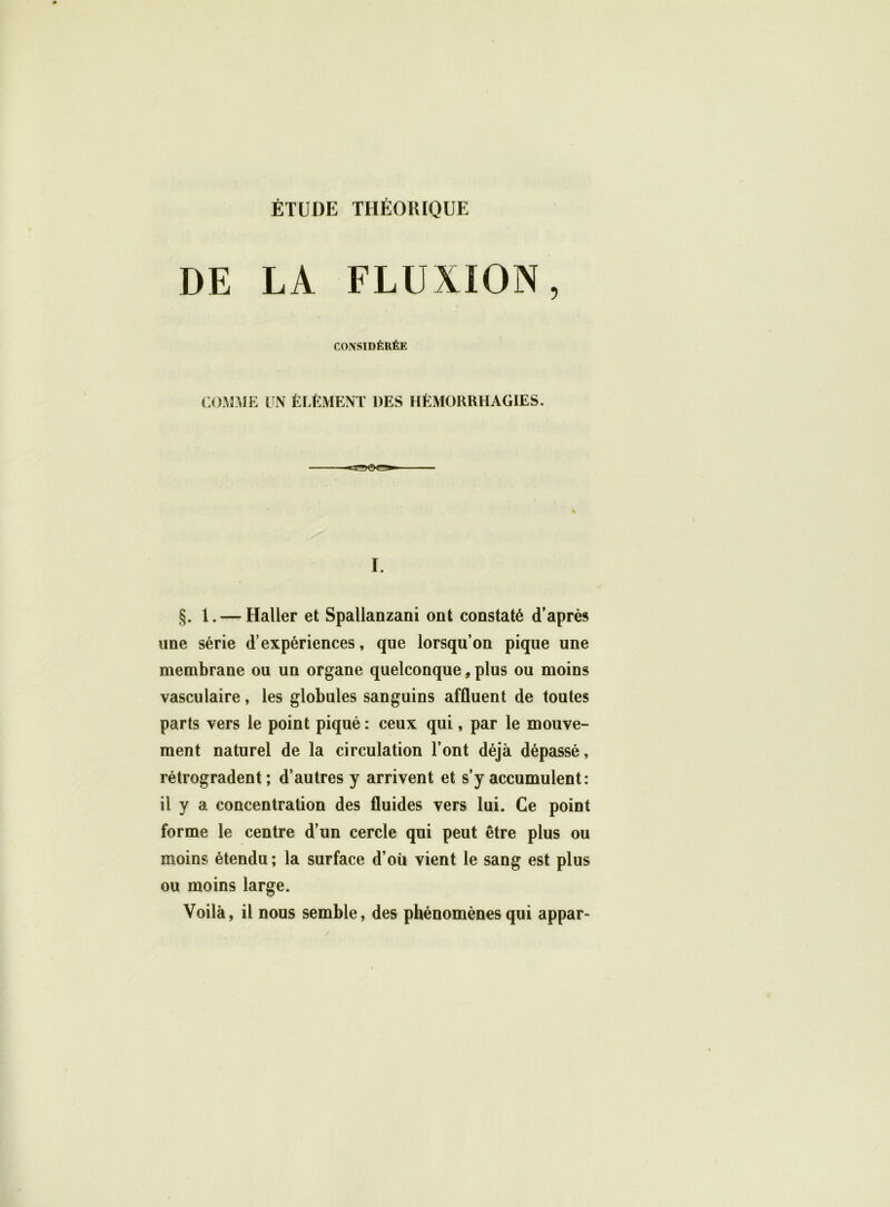 DE LA FLUXION, CONSIDÉRÉE COMME UN ÉLÉMENT DES HÉMORRHAGIES. I. §. 1. — Haller et Spallanzani ont constaté d’après une série d’expériences, que lorsqu’on pique une membrane ou un organe quelconque, plus ou moins vasculaire, les globules sanguins affluent de toutes parts vers le point piqué : ceux qui, par le mouve- ment naturel de la circulation l’ont déjà dépassé, rétrogradent ; d’autres y arrivent et s’y accumulent: il y a concentration des fluides vers lui. Ce point forme le centre d’un cercle qui peut être plus ou moins étendu; la surface d’où vient le sang est plus ou moins large. Voilà, il nous semble, des phénomènes qui appar-