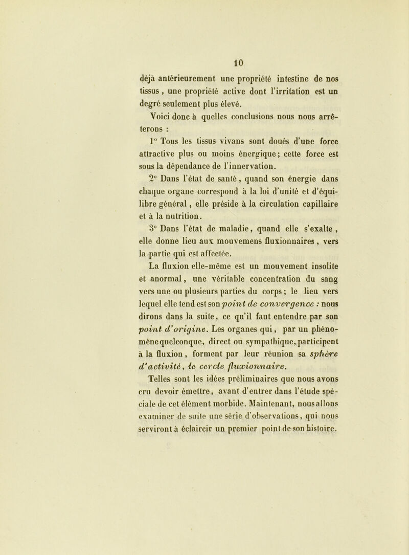 déjà antérieurement une propriété intestine de nos tissus , une propriété active dont l’irritation est un degré seulement plus élevé. Voici donc à quelles conclusions nous nous arrê- terons : 1° Tous les tissus vivans sont doués d’une force attractive plus ou moins énergique; cette force est sous la dépendance de l’innervation. 2° Dans l’état de santé, quand son énergie dans chaque organe correspond à la loi d’unité et d’équi- libre général, elle préside à la circulation capillaire et à la nutrition. 3° Dans l’état de maladie, quand elle s’exalte , elle donne lieu aux mouvemens fluxionnaires, vers la partie qui est affectée. La fluxion elle-même est un mouvement insolite / et anormal, une véritable concentration du sang vers une ou plusieurs parties du corps ; le lieu vers lequel elle tend est son point de convergence : nous dirons dans la suite, ce qu’il faut entendre par son point d’origine. Les organes qui, par un phéno- mènequelconque, direct ou sympathique, participent à la fluxion , forment par leur réunion sa sphère d’activité, ie cercle fluxionnaire. Telles sont les idées préliminaires que nous avons cru devoir émettre, avant d’entrer dans l’étude spé- ciale de cet élément morbide. Maintenant, nousallons examiner de suite une série d’observations, qui nous serviront à éclaircir un premier point de son histoire.