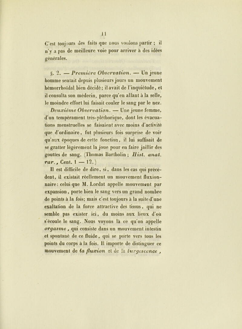 C’est toujours Jes faits que nous vouions partir ; il n’y a pas de meilleure voie pour arriver à des idées générales. §. 2. — Première Observation. — Un jeune homme sentait depuis plusieurs jours un mouvement hémorrhoïdal bien décidé; il avait de l’inquiétude, et il consulta son médecin, parce qu’en allant à la selle, le moindre effort lui faisait couler le sang par le nez. Deuxième Observation. — Une jeune femme, d’un tempérament très-pléthorique, dont les évacua- tions menstruelles se faisaient avec moins d’activité que d’ordinaire, fut plusieurs fois surprise de voir qu’aux époques de cette fonction, i! lui suffisait de se gratter légèrement la joue pour en faire jaillir des gouttes de sang. (Thomas Barlholin ; Hist. anal, rar., Cent. 1 — 12. ) Il est difficile de dire, si, dans les cas qui précè- dent, il existait réellement un mouvement fluxion- naire: celui que M. Lordat appelle mouvement par expansion, porte bien le sang vers un grand nombre de points à la fois; mais c’est toujours à la suite d’une exaltation de la force attractive des tissus, qui ne semble pas exister ici, du moins aux lieux d’où s’écoule le sang. Nous voyons là ce qu’on appelle orgasme , qui consiste dans un mouvement intestin et spontané de ce fluide, qui se porte vers tous les points du corps à la fois. 11 importe de distinguer ce mouvement de la fluxion et de la turgescence ,