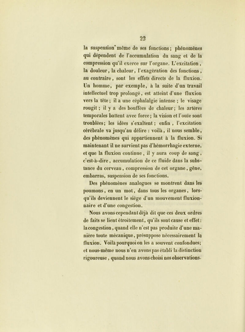 la suspension'’même de ses fonctions; phénomènes qui dépendent de l’accumulation du sang et de la compression qu’il exerce sur l’organe. L’excitation, la douleur, la chaleur, l’exagération des fonctions, au contraire, sont les effets directs de la fluxion. Un homme, par exemple, à la suite d’un travail intellectuel trop prolongé, est atteint d’une fluxion vers la tête ; il a une céphalalgie intense ; le visage rougit ; il y a des bouffées de chaleur ; les artères temporales battent avec force; la vision et l’ouïe sont troublées; les idées s’exaltent; enfin, l’excitation cérébrale va jusqu’au délire : voilà, il nous semble, des phénomènes qui appartiennent à la fluxion. Si maintenant il ne survient pas d’hémorrhagie externe, et que la fluxion continue , il y aura coup de sang , c’est-à-dire, accumulation de ce fluide dans la subs- tance du cerveau , compression de cet organe, gêne, embarras, suspension de ses fonctions. Des phénomènes analogues se montrent dans les poumons, en un mot, dans tous les organes, lors- qu’ils deviennent le siège d’un mouvement fluxion- naire et d’une congestion. Nous avons cependant déjà dit que ces deux ordres de faits se lient étroitement, qu’ils sont cause et effet: lacongestion, quand elle n’est pas produite d’une ma- nière toute mécanique, présuppose nécessairement la fluxion. Voilà pourquoi on les a souvent confondues; et nous-même nous n’en avons pas établi la distinction rigoureuse, quand nous avons choisi nos observations.