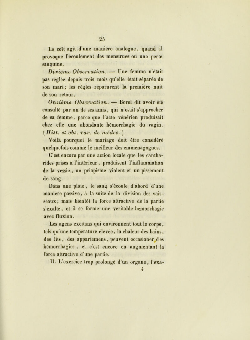 Le coït agit d’une manière analogue, quand il provoque l’écoulement des menstrues ou une perte sanguine. Dixième Observation. — Une femme n’était pas réglée depuis trois mois quelle était séparée de son mari; les règles reparurent la première nuit de son retour. Onzième Observation. — Borel dit avoir été consulté par un de ses amis, qui n’osait s’approcher de sa femme, parce que l’acte vénérien produisait chez elle une abondante hémorrhagie du vagin. ( Hist. et obs. rar. de médec. ) Voilà pourquoi le mariage doit être considéré quelquefois comme le meilleur des emménagogues. C’est encore par une action locale que les cantha- rides prises à l’intérieur, produisent l’inflammation de la vessie , un priapisme violent et un pissement de sang. Dans une plaie , le sang s’écoule d’abord d’une manière passive, à la suite de la division des vais- seaux ; mais bientôt la force attractive de la partie s’exalte, et il se forme une véritable hémorrhagie avec fluxion. Les agens excitans qui environnent tout le corps, tels qu’une température élevée , la chaleur des bains, des lits, des appartemens, peuvent occasioner des hémorrhagies , et c’est encore en augmentant la force attractive d’une partie. IL L’ exercice trop prolongé d’un organe, l’exa- 4