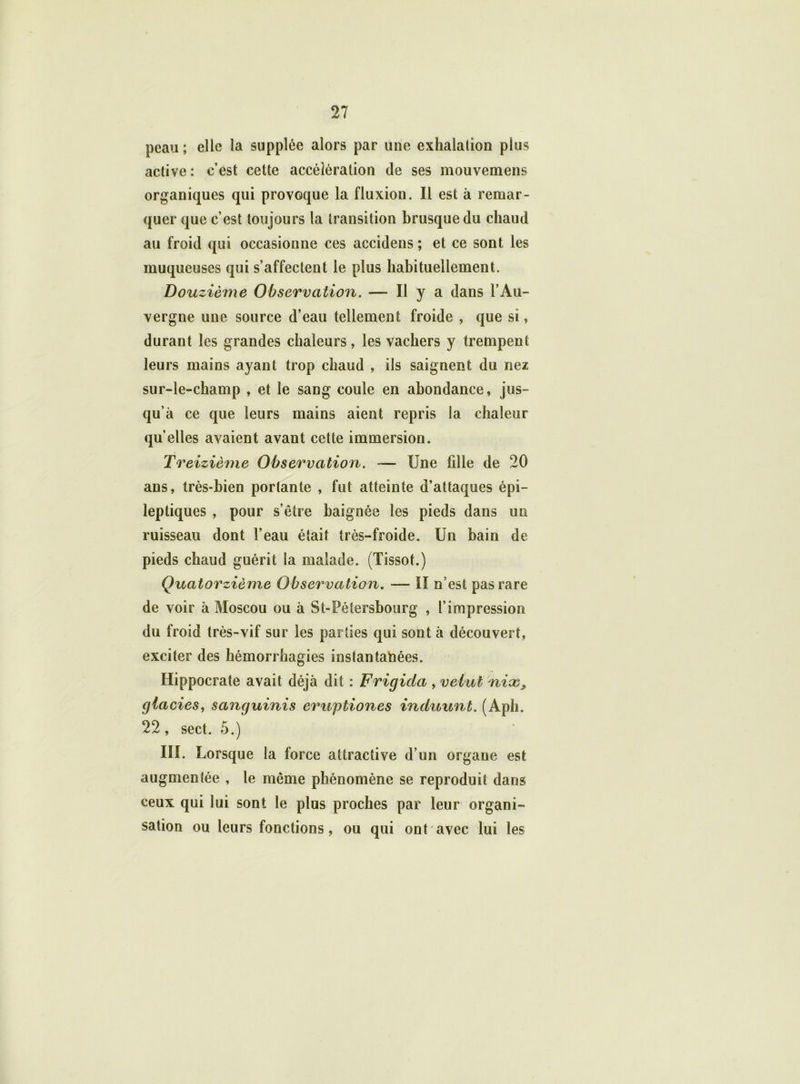 peau ; elle la supplée alors par une exhalation plus active: c’est cette accélération de ses mouvemens organiques qui provoque la fluxion. Il est à remar- quer que c’est toujours la transition brusque du chaud au froid qui occasionne ces accidens ; et ce sont les muqueuses qui s’affectent le plus habituellement. Douzièine Observation. — Il y a dans l’Au- vergne une source d’eau tellement froide , que si, durant les grandes chaleurs, les vachers y trempent leurs mains ayant trop chaud , ils saignent du nez sur-le-champ , et le sang coule en abondance, jus- qu’à ce que leurs mains aient repris la chaleur qu’elles avaient avant cette immersion. Treizième Observation. — Une fille de 20 ans, très-bien portante , fut atteinte d’attaques épi- leptiques , pour s’être baignée les pieds dans un ruisseau dont l’eau était très-froide. Un bain de pieds chaud guérit la malade. (Tissot.) Quatorzième Observation. — II n est pas rare de voir à Moscou ou à St-Pétersbourg , l’impression du froid très-vif sur les parties qui sont à découvert, exciter des hémorrhagies instantanées. Hippocrate avait déjà dit : Frigida , veiut nioc, giacies, sanguinis eruptiones induunt. (Aph. 22, sect. 5.) III. Lorsque la force attractive d’un organe est augmentée , le même phénomène se reproduit dans ceux qui lui sont le plus proches par leur organi- sation ou leurs fonctions, ou qui ont avec lui les