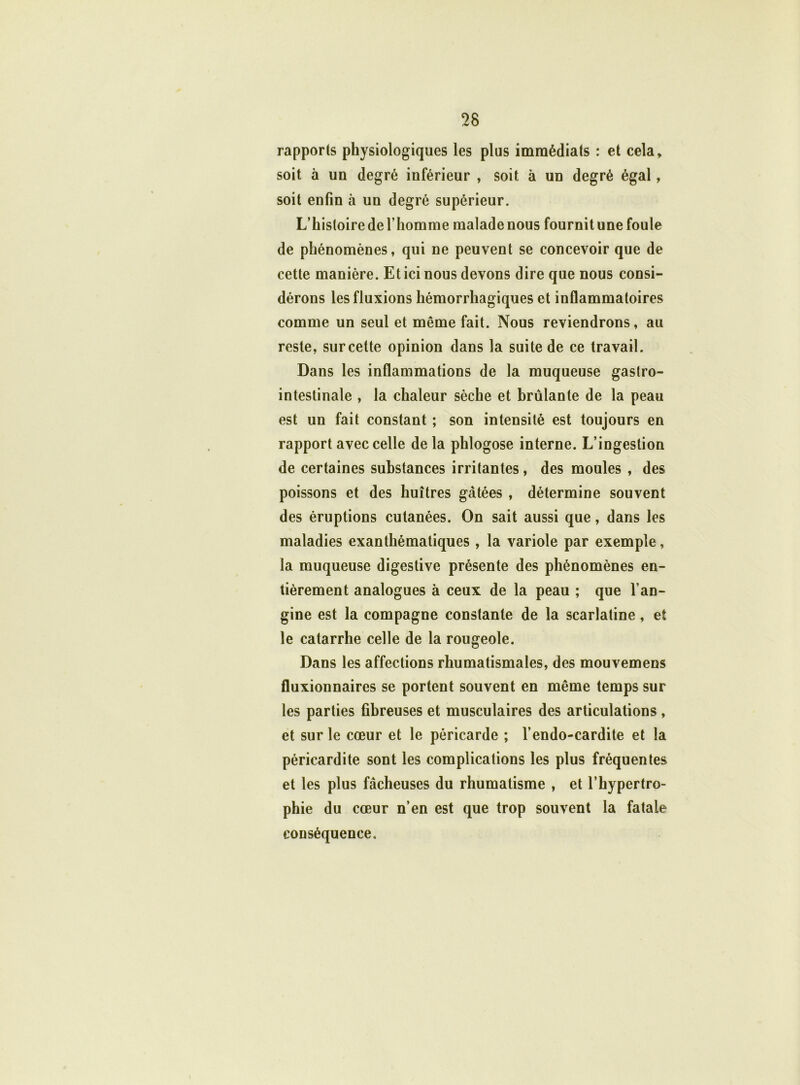 rapports physiologiques les plus immédiats : et cela, soit à un degré inférieur , soit à un degré égal, soit enfin à un degré supérieur. L’histoire de l’homme malade nous fournit une foule de phénomènes, qui ne peuvent se concevoir que de cette manière. Et ici nous devons dire que nous consi- dérons les fluxions hémorrhagiques et inflammatoires comme un seul et même fait. Nous reviendrons, au reste, sur cette opinion dans la suite de ce travail. Dans les inflammations de la muqueuse gastro- intestinale , la chaleur sèche et brûlante de la peau est un fait constant ; son intensité est toujours en rapport avec celle de la phlogose interne. L’ingestion de certaines substances irritantes, des moules , des poissons et des huîtres gâtées , détermine souvent des éruptions cutanées. On sait aussi que, dans les maladies exanthématiques , la variole par exemple, la muqueuse digestive présente des phénomènes en- tièrement analogues à ceux de la peau ; que l’an- gine est la compagne constante de la scarlatine, et le catarrhe celle de la rougeole. Dans les affections rhumatismales, des mouvemens fluxionnaires se portent souvent en même temps sur les parties fibreuses et musculaires des articulations, et sur le cœur et le péricarde ; l’endo-cardite et la péricardite sont les complications les plus fréquentes et les plus fâcheuses du rhumatisme , et l’hypertro- phie du cœur n’en est que trop souvent la fatale conséquence.