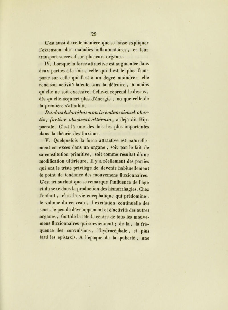 C’est aussi de cette manière que se laisse expliquer l'extension des maladies inflammatoires , et leur transport successif sur plusieurs organes. IV. Lorsque la force attractive est augmentée dans deux parties à la fois, celle qui l’est le plus l’em- porte sur celle qui l’est à un degré moindre ; elle rend son activité latente sans la détruire , à moins quelle ne soit excessive. Celle-ci reprend le dessus, dès qu’elle acquiert plus d’énergie , ou que celle de la première s’affaiblit. Duobus iaboribus non in eodem simui obor- tis, fortior obscurcit aiterum, a déjà dit Hip- pocrate. C’est là une des lois les plus importantes dans la théorie des fluxions. V. Quelquefois la force attractive est naturelle- ment en excès dans un organe , soit par le fait de sa constitution primitive, soit comme résultat d’une modification ultérieure. Il y a réellement des parties qui ont le triste privilège de devenir habituellement le point de tendance des mouvemens fluxionnaires. C’est ici surtout que se remarque l’influence de l’âge et du sexe dans la production des hémorrhagies. Chez l’enfant , c’est la vie encéphalique qui prédomine : le volume du cerveau , l’excitation continuelle des sens , le peu de développement et d’activité des autres organes , font de la tête le centre de tous les mouve- mens fluxionnaires qui surviennent ; de là , la fré- quence des convulsions, l’hydrocéphale, et plus tard les épistaxis. A l’époque de la puberté , une