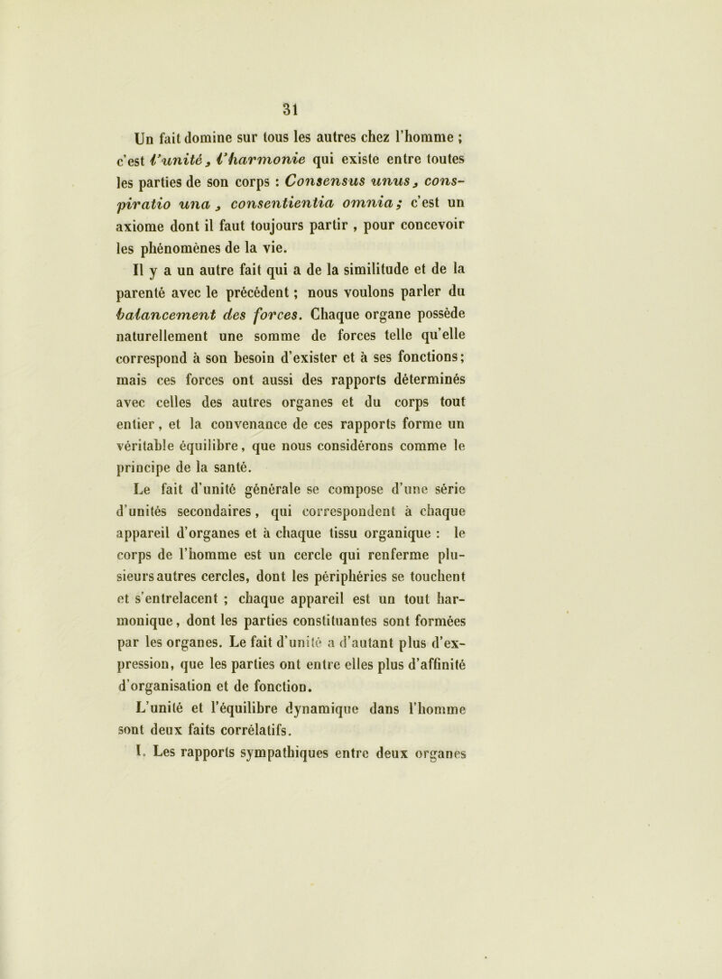 Un fait domine sur tous les autres chez l’homme ; c’est Vunité, l'harmonie qui existe entre toutes les parties de son corps : Consensus unus , cons- piratio una , consentientia omnia ; c’est un axiome dont il faut toujours partir , pour concevoir les phénomènes de la vie. Il y a un autre fait qui a de la similitude et de la parenté avec le précédent ; nous voulons parler du balancement des forces. Chaque organe possède naturellement une somme de forces telle quelle correspond à son besoin d’exister et à ses fonctions; mais ces forces ont aussi des rapports déterminés avec celles des autres organes et du corps tout entier, et la convenance de ces rapports forme un véritable équilibre, que nous considérons comme le principe de la santé. Le fait d’unité générale se compose d’une série d’unités secondaires, qui correspondent à chaque appareil d’organes et à chaque tissu organique : le corps de l’homme est un cercle qui renferme plu- sieurs autres cercles, dont les périphéries se touchent et s’entrelacent ; chaque appareil est un tout har- monique , dont les parties constituantes sont formées par les organes. Le fait d’unité a d’autant plus d’ex- pression, que les parties ont entre elles plus d’affinité d’organisation et de fonction. L’unité et l’équilibre dynamique dans l’homme sont deux faits corrélatifs. L Les rapports sympathiques entre deux organes