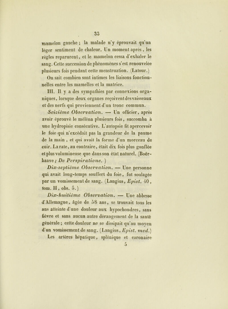 mamelon gauche ; la malade n’y éprouvait qu’un léger sentiment de chaleur. Un moment après, les règles reparurent, et le mamelon cessa d’exhaler le sang. Celte succession de phénomènes s’est renouvelée plusieurs fois pendant cette menstruation. (Latour.) On sait combien sont intimes les liaisons fonction- nelles entre les mamelles et la matrice. III. Il y a des sympathies par connexions orga- niques, lorsque deux organes reçoivent des vaisseaux et des nerfs qui proviennent d’un tronc commun. Seizième Observation. — Un officier, après avoir éprouvé le méléna plusieurs fois, succomba à une hydropisie consécutive. L’autopsie fit apercevoir le foie qui n’excédait pas la grandeur de la paume de la main , et qui avait la forme d’un morceau de cuir. La rate, au contraire, était dix fois plus gonflée et plus volumineuse que dans son état naturel. (Boër- haave; De Perspiratione. ) Dix-septième Observation. — Une personne qui avait long-temps souffert du foie, fut soulagée par un vomissement de sang. (Langius, Epist. 40 , tom. II, obs. 5. ) Dix-huitième Observation. — Une abbesse d’Allemagne, âgée de 58 ans* se trouvait tous les ans atteinte d’une douleur aux hypochondres, sans fièvre et sans aucun autre dérangement de la santé générale ; cette douleur ne se dissipait qu’au moyen d’un vomissement de sang. (Langius, Epist. med.) Les artères hépatique, splénique et coronaire 5