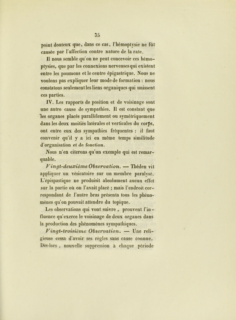 point douteux que, dans ce cas, l’hémoptysie ne fût causée par l’affection contre nature de la rate. Il nous semble quon ne peut concevoir ces hémo- ptysies, que par les connexions nerveuses qui existent entre les poumons et le centre épigastrique. Nous ne voulons pas expliquer leur mode de formation : nous constatons seulement les liens organiques qui unissent ces parties. IV. Les rapports de position et de voisinage sont une autre cause de sympathies. Il est constant que les organes placés parallèlement ou symétriquement dans les deux moitiés latérales et verticales du corps, ont entre eux des sympathies fréquentes : il faut convenir qu’il y a ici en même temps similitude d’organisation et de fonction. Nous n'en citerons qu’un exemple qui est remar- quable. Vingt-deuxième Observation. — Théden vit appliquer un vésicatoire sur un membre paralysé. L’épispaslique ne produisit absolument aucun effet sur la partie où on l’avait placé ; mais l’endroit cor- respondant de l’autre bras présenta tous les phéno- mènes qu’on pouvait attendre du topique. Les observations qui vont suivre , prouvent l’in- fluence qu’exerce le voisinage de deux organes dans la production des phénomènes sympathiques. Vingt-troisième Observation. — Une reli- gieuse cessa d’avoir ses règles sans cause connue. Dès-lors , nouvelle suppression à chaque période