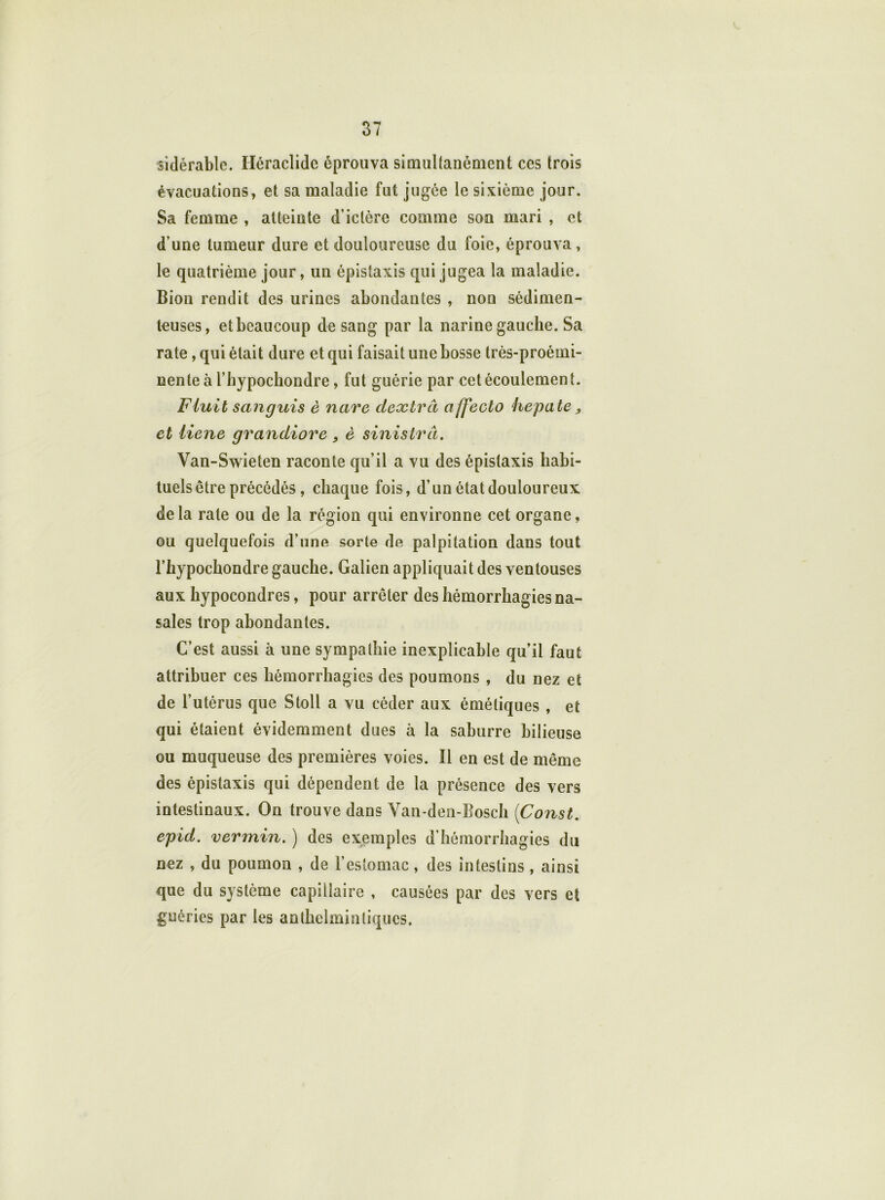 sidérable. Iléraclidc éprouva simultanément ces trois évacuations, et sa maladie fut jugée le sixième jour. Sa femme , atteinte d’ictère comme son mari , et d'une tumeur dure et douloureuse du foie, éprouva, le quatrième jour, un épistaxis qui jugea la maladie. Bion rendit des urines abondantes , non sédimen- teuses, etbcaucoup de sang par la narine gauche. Sa rate , qui était dure et qui faisait une bosse très-proémi- nente à l’hypochondre, fut guérie par cet écoulement. Finit sanguis è ncire dexlrâ affecto hepcite „ et liene grandiore , è sinistrâ. Van-Swieten raconte qu’il a vu des épistaxis habi- tuels être précédés, chaque fois, d’un état douloureux, de la rate ou de la région qui environne cet organe, ou quelquefois d’une sorte de palpitation dans tout l’hypochondre gauche. Galien appliquait des ventouses aux hypocondres, pour arrêter des hémorrhagies na- sales trop abondantes. C’est aussi à une sympathie inexplicable qu’il faut attribuer ces hémorrhagies des poumons , du nez et de l’utérus que Stoll a vu céder aux émétiques , et qui étaient évidemment dues à la saburre bilieuse ou muqueuse des premières voies. Il en est de même des épistaxis qui dépendent de la présence des vers intestinaux. On trouve dans Van-den-Bosch (Const. epid. vermin. ) des exemples d’hémorrhagies du nez , du poumon , de l’estomac, des intestins, ainsi que du système capillaire , causées par des vers et guéries par les anlhelminliqucs.