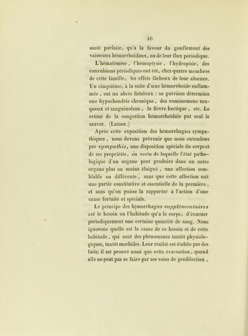 » santé parfaite, qu’à la faveur du gonflement des vaisseaux hémorrhoïdaux, ou de leur flux périodique. L’hématémèse, l’hémoptysie, l’hydropisie, des convulsions périodiques ont été, chez quatre membres de celte famille, les effets fâcheux de leur absence. Un cinquième, à la suite d’une hémorrhoïde enflam- mée , eut un abcès fistulcux : sa guérison détermina une hypochondrie chronique, des vomissemens mu- queux et sanguinolens , la fièvre hectique , etc. Le retour de la congestion hémorrhoïdale put seul le sauver. (Latour.) Après cette exposition des hémorrhagies sympa- thiques , nous devons prévenir que nous entendons par sympathiej une disposition spéciale du corps et de ses propriétés, en vertu de laquelle l’état patho- logique d’un organe peut produire dans un autre organe plus ou moins éloigné , une affection sem- blable ou différente , sans que cette affection soit une partie constitutive et essentielle de la première, et sans qu’on puisse la rapporter à l’action d’une cause fortuite et spéciale. Le principe des hémorrhagies supplémentaires est le besoin ou l’habitude qu’a le corps, d’évacuer périodiquement une certaine quantité de sang. Nous ignorons quelle est la cause de ce besoin et de cette habitude , qui sont des phénomènes tantôt physiolo- giques, tantôt morbides. Leur réalité est établie par des faits; il est prouvé aussi que cette évacuation, quand elle ne peut pas se faire par ses voies de prédilection >