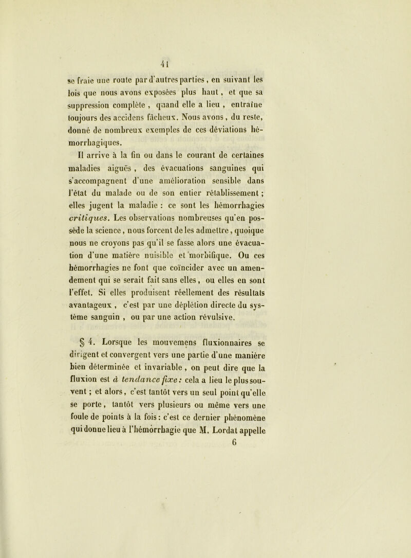 se fraie une route par d’autres parties , en suivant les lois que nous avons exposées plus haut, et que sa suppression complète , quand elle a lieu , entraîne toujours des aecidens fâcheux. Nous avons , du reste, donné de nombreux exemples de ces déviations hé- morrhagiques. Il arrive à la fin ou dans le courant de certaines maladies aiguës , des évacuations sanguines qui s’accompagnent d’une amélioration sensible dans l’état du malade ou de son entier rétablissement ; elles jugent la maladie : ce sont les hémorrhagies critiques. Les observations nombreuses qu’en pos- sède la science, nous forcent de les admettre, quoique nous ne croyons pas qu’il se fasse alors une évacua- tion d’une matière nuisible et morbifique. Ou ces hémorrhagies ne font que coïncider avec un amen- dement qui se serait fait sans elles, ou elles en sont l’effet. Si elles produisent réellement des résultats avantageux , c’est par une déplétion directe du sys- tème sanguin , ou par une action révulsive. § 4. Lorsque les inouvemens fluxionnaires se dirigent et convergent vers une partie d’une manière Lien déterminée et invariable , on peut dire que la fluxion est à tendance fixe : cela a lieu le plus sou- vent ; et alors, c’est tantôt vers un seul point qu’elle se porte, tantôt vers plusieurs ou même vers une foule de points à la fois: c’est ce dernier phénomène qui donne lieu à l’hémorrhagie que M. Lordat appelle 6