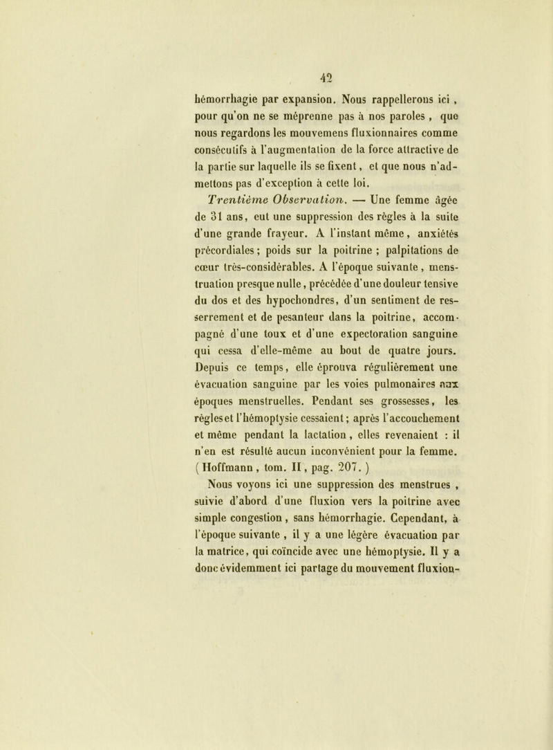 hémorrhagie par expansion. Nous rappellerons ici , pour qu’on ne se méprenne pas à nos paroles , que nous regardons les mouvemens fluxionnaires comme conséculifs à 1’augmentalion de la force attractive de la partie sur laquelle ils se fixent, et que nous n’ad- mettons pas d’exception à cette loi. Trentième Observation. — Une femme âgée de 31 ans, eut une suppression des règles à la suite d’une grande frayeur. A l’instant même, anxiétés précordiales ; poids sur la poitrine ; palpitations de cœur très-considérables. A l’époque suivante, mens- truation presque nulle, précédée d’une douleur tensive du dos et des hypochondres, d’un sentiment de res- serrement et de pesanteur dans la poitrine, accom- pagné d’une toux et d’une expectoration sanguine qui cessa d’elle-même au bout de quatre jours. Depuis ce temps, elle éprouva régulièrement une évacuation sanguine par les voies pulmonaires aux époques menstruelles. Pendant ses grossesses, les règles et l’hémoptysie cessaient ; après l’accouchement et même pendant la lactation, elles revenaient : il n’en est résulté aucun inconvénient pour la femme. ( Hoffmann , tom. Il, pag. 207. ) Nous voyons ici une suppression des menstrues , suivie d’abord d’une fluxion vers la poitrine avec simple congestion, sans hémorrhagie. Cependant, à l’époque suivante , il y a une légère évacuation par la matrice, qui coïncide avec une hémoptysie. Il y a donc évidemment ici partage du mouvement fluxion-