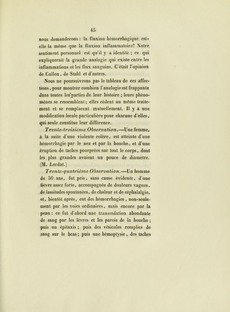 nous demanderons : la fluxion hémorrhagique est- elle la meme que la fluxion inflammatoire? Notre sentiment personnel est qu’il y a identité ; ce qui expliquerait la grande analogie qui existe entre les inflammations et les flux sanguins. C’était l’opinion de Cuîlen , de Stahl et d’autres. Nous ne poursuivrons pas le tableau de ces affec- tions, pour montrer combien l’analogie est frappante dans toutes les parties de leur histoire ; leurs phéno- mènes se ressemblent; elles cèdent au même traite- ment et se remplacent mutuellement. Il y a une modification locale particulière pour chacune d’elles, qui seule constitue leur différence. Trente-troisième Observation.—Une femme, à la suite d’une violente colère, est atteinte d’une hémorrhagie par le nez et par la bouche, et d’une éruption de taches pourprées sur tout le corps, dont les plus grandes avaient un pouce de diamètre. (M. Lordat.) Trente-quatrième Observation.—Un homme de 30 ans, fut pris, sans cause évidente, d’uue fièvre assez forte, accompagnée de douleurs vagues, de lassitudes spontanées, de chaleur et de céphalalgie, et, bientôt après, eut des hémorrhagies , non-seule- ment par les voies ordinaires, mais encore par la peau : ce fut d’abord une transsudation abondante de sang par les lèvres et les parois de la bouche ; puis un épitaxis ; puis des vésicules remplies de sang sur le bras ; puis une hémoptysie , des taches