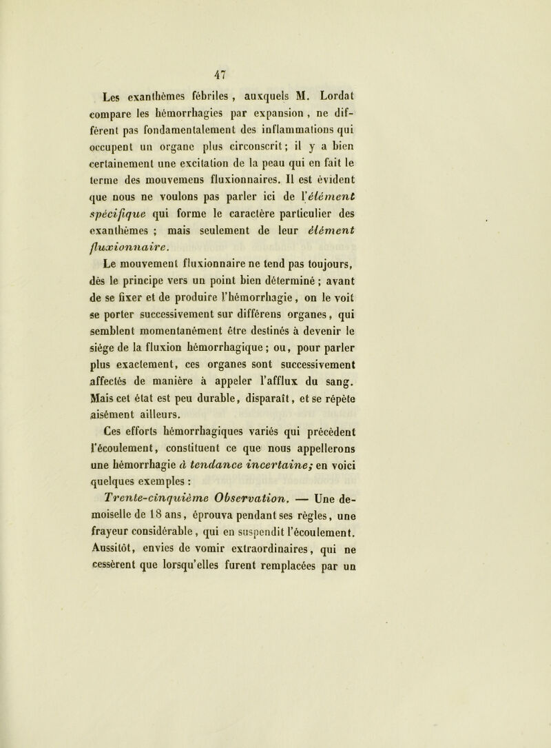 Les exanthèmes fébriles , auxquels M. Lordat compare les hémorrhagies par expansion , ne dif- fèrent pas fondamentalement des inflammations qui occupent un organe plus circonscrit; il y a bien certainement une excitation de la peau qui en fait le terme des mouvemens fluxionnaires. Il est évident que nous ne voulons pas parler ici de Xélément spécifique qui forme le caractère particulier des exanthèmes ; mais seulement de leur élément fluxionnaire. Le mouvement fluxionnaire ne tend pas toujours, dès le principe vers un point bien déterminé ; avant de se fixer et de produire l’hémorrhagie, on le voit se porter successivement sur différens organes, qui semblent momentanément être destinés à devenir le siège de la fluxion hémorrhagique ; ou, pour parler plus exactement, ces organes sont successivement affectés de manière à appeler l’afflux du sang. Mais cet état est peu durable, disparaît, et se répète aisément ailleurs. Ces efforts hémorrhagiques variés qui précèdent l’écoulement, constituent ce que nous appellerons une hémorrhagie à tendance incertaine; en voici quelques exemples : Trente-cinquième Observation. — Une de- moiselle de 18 ans, éprouva pendant ses règles, une frayeur considérable, qui en suspendit l’écoulement. Aussitôt, envies de vomir extraordinaires, qui ne cessèrent que lorsqu’elles furent remplacées par un