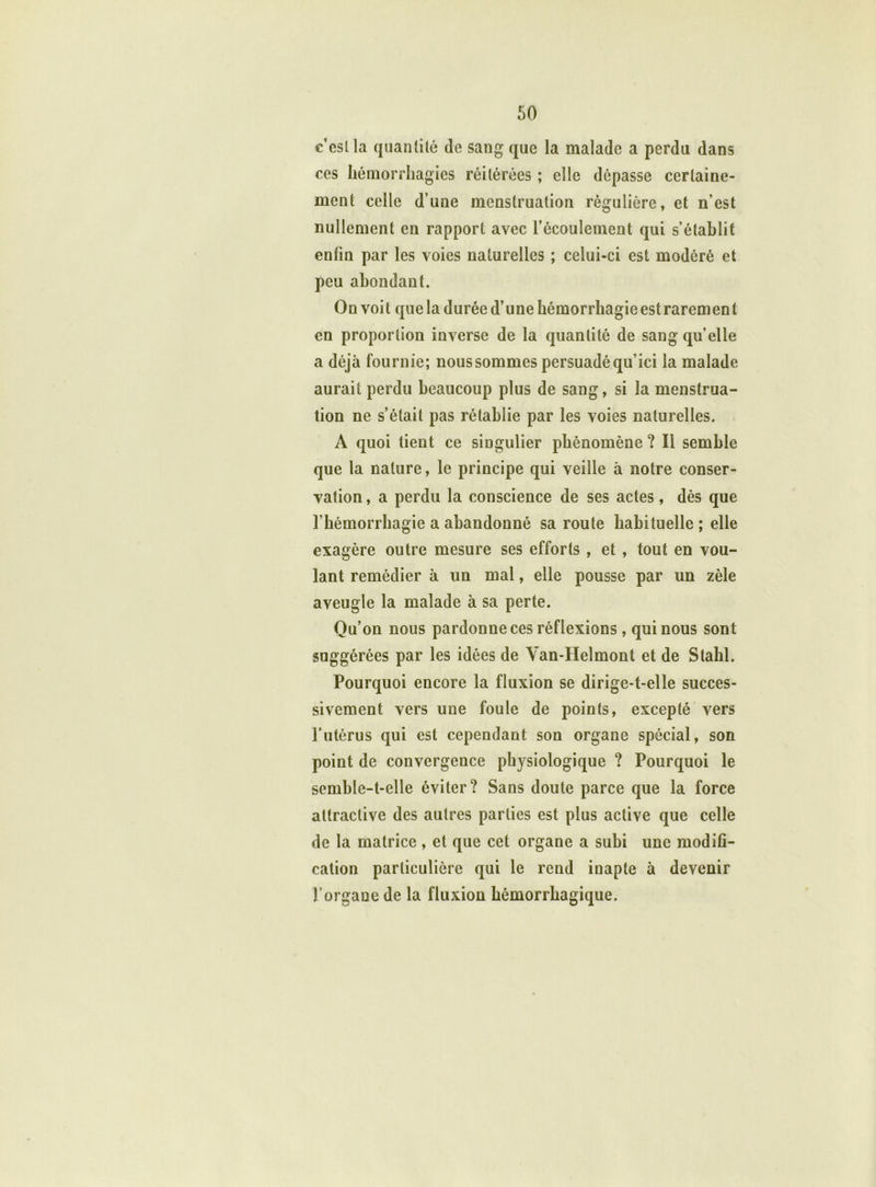 c’est la quantité de sang que la malade a perdu dans ces hémorrhagies réitérées ; elle dépasse certaine- ment celle d’une menstruation régulière, et n’est nullement en rapport avec l’écoulement qui s’établit enfin par les voies naturelles ; celui-ci est modéré et peu abondant. On voit que la durée d’une hémorrhagieestrarement en proportion inverse de la quantité de sang quelle a déjà fournie; nous sommes persuadé qu’ici la malade aurait perdu beaucoup plus de sang, si la menstrua- tion ne s’était pas rétablie par les voies naturelles. A quoi tient ce singulier phénomène ? Il semble que la nature, le principe qui veille à notre conser- vation , a perdu la conscience de ses actes, dès que l’hémorrhagie a abandonné sa route habituelle ; elle exagère outre mesure ses efforts , et , tout en vou- lant remédier à un mal, elle pousse par un zèle aveugle la malade à sa perte. Qu’on nous pardonne ces réflexions, qui nous sont suggérées par les idées de Van-Helmont et de Slahl. Pourquoi encore la fluxion se dirige-t-elle succes- sivement vers une foule de points, excepté vers l’utérus qui est cependant son organe spécial, son point de convergence physiologique ? Pourquoi le semble-t-elle éviter? Sans doute parce que la force attractive des autres parties est plus active que celle de la matrice , et que cet organe a subi une modifi- cation particulière qui le rend inapte à devenir l’organe de la fluxion hémorrhagique.