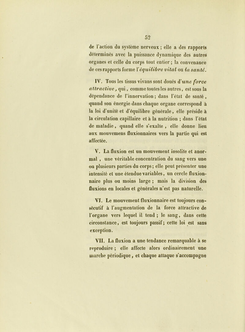 de l’action du système nerveux ; elle a des rapports déterminés avec la puissance dynamique des autres organes et celle du corps tout entier ; la convenance de ces rapports forme Xéquilibre vital ou la santé. IV. Tous les tissus vivans sont doués à'une force attractive ^ qui, comme toutes les autres, est sous la dépendance de l’innervation ; dans l’état de santé , quand son énergie dans chaque organe correspond à la loi d’unité et d’équilibre générale, elle préside à la circulation capillaire et à la nutrition ; dans l’état de maladie , quand elle s’exalte, elle donne lieu aux mouvemens fluxionnaires vers la partie qui est affectée. V. La fluxion est un mouvement insolite et anor- mal , une véritable concentration du sang vers une ou plusieurs parties du corps; elle peut présenter une intensité et une étendue variables, un cercle fluxion- naire plus ou moins large ; mais la division des fluxions en locales et générales n’est pas naturelle. VI. Le mouvement fluxionnaire est toujours con- sécutif à l’augmentation de la force attractive de l’organe vers lequel il tend; le sang, dans cette circonstance, est toujours passif; cette loi est sans exception. VIL La fluxion a une tendance remarquable à se reproduire ; elle affecte alors ordinairement une marche périodique , et chaque attaque s’accompagne