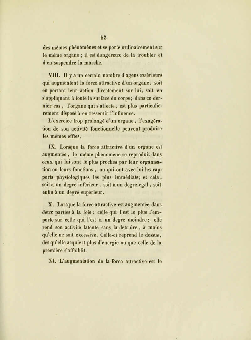 des mêmes phénomènes et se porte ordinairement sur le même organe ; il est dangereux de la troubler et d’en suspendre la marche. VIII. Il y a un certain nombre d’agens extérieurs qui augmentent la force attractive d’un organe, soit en portant leur action directement sur lui, soit en s’appliquant à toute la surface du corps ; dans ce der- nier cas, l’organe qui s’affecte , est plus particuliè- rement disposé à en ressentir l’influence. L’exercice trop prolongé d’un organe, l’exagéra- tion de son activité fonctionnelle peuvent produire les mêmes effets. IX. Lorsque la force attractive d’un organe est augmentée , le même phénomène se reproduit dans ceux qui lui sont le plus proches par leur organisa- tion ou leurs fonctions , ou qui ont avec lui les rap- ports physiologiques les plus immédiats; et cela, soit à un degré inférieur , soit à un degré égal, soit enfin à un degré supérieur. X. Lorsque la force attractive est augmentée dans deux parties à la fois : celle qui l’est le plus l’em- porte sur celle qui l’est à un degré moindre; elle rend son activité latente sans la détruire, à moins qu’elle ne soit excessive. Celle-ci reprend le dessus, dès qu’elle acquiert plus d’énergie ou que celle de la première s’affaiblit. XI. L’augmentation de la force attractive est le