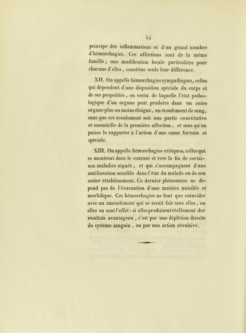 principe des inflammations et d un grand nombre d hémorrhagies. Ces affections sont de la même famille ; une modification locale particulière pour chacune d’elles, constitue seule leur différence. XII. On appelle hémorrhagies sympathiques, celles qui dépendent d’une disposition spéciale du corps et de ses propriétés , en vertu de laquelle l’état patho- logique d’un organe peut produire dans un autre organe plus ou moins éloigné, un écoulement de sang, sans que cet écoulement soit une partie constitutive et essentielle de la première affection , et sans qu’on puisse le rapporter à l’action d’une cause fortuite et spéciale. XIII. On appelle hémorrhagies critiques-, celles qui se montrent dans le courant et vers la fin de certai- nes maladies aiguës, et qui s’accompagnent d’une amélioration sensible dans l’état du malade ou de son entier rétablissement. Ce dernier phénomène ne dé- pend pas de l’évacuation d’une matière nuisible et morbifique. Ces hémorrhagies ne font que coïncider avec un amendement qui se serait fait sans elles, ou elles en sont l’effet: si elles produisent réellement des résultats avantageux , c’est par une déplétion directe du système sanguin , ou par une action révulsive..