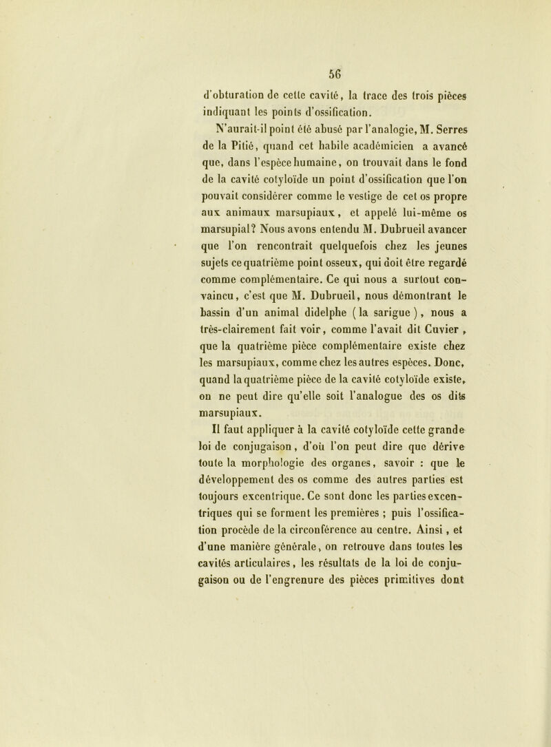 d’obturation de cette cavité, la trace des (rois pièces indiquant les points d’ossification. N’aurait-il point été abusé par l’analogie, M. Serres de la Pitié, quand cet habile académicien a avancé que, dans l’espèce humaine, on trouvait dans le fond de la cavité cotyloïde un point d’ossification que l’on pouvait considérer comme le vestige de cet os propre aux animaux marsupiaux, et appelé lui-même os marsupial? Nous avons entendu M. Dubrueil avancer que l’on rencontrait quelquefois chez les jeunes sujets ce quatrième point osseux, qui doit être regardé comme complémentaire. Ce qui nous a surtout con- vaincu, c’est que M. Dubrueil, nous démontrant le bassin d’un animal didelphe ( la sarigue ), nous a très-clairement fait voir, comme l’avait dit Cuvier , que la quatrième pièce complémentaire existe chez les marsupiaux, comme chez les autres espèces. Donc, quand la quatrième pièce de la cavité cotyloïde existe, on ne peut dire qu’elle soit l’analogue des os dits marsupiaux. Il faut appliquer à la cavité cotyloïde celte grande loi de conjugaison, d’où l’on peut dire que dérive toute la morphologie des organes, savoir : que le développement des os comme des autres parties est toujours excentrique. Ce sont donc les parties excen- triques qui se forment les premières ; puis l’ossifica- tion procède de la circonférence au centre. Ainsi, et d’une manière générale, on retrouve dans toutes les cavités articulaires, les résultats de la loi de conju- gaison ou de l’engrenure des pièces primitives dont