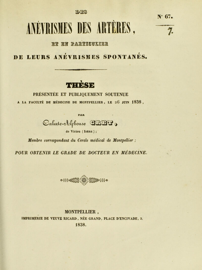 N 67 m 11 VA1IMVU31 DE LEURS ANÉVRISMES SPONTANES. » fc»-- 7- — ■——iaæa—■ — THÈSE PRÉSENTÉE ET PUBLIQUEMENT SOUTENUE A LA FACULTÉ DE MÉDECINE DE MONTPELLIER, LE 26 JUIN 1838, PAR Q/a Pux^te-(^^)fp Boitte cassas?» de Yirieu ( Isère ) ; Membre correspondant du Cercle médical de Montpellier ; POUR OBTENIR LE GRADE DE DOCTEUR EN MÉDECINE. /'On \y MONTPELLIER , IMPRIMERIE DE VEDYE RICARD, NÉE GRAND, PLACE D’ENCIVADE, î. 1838.