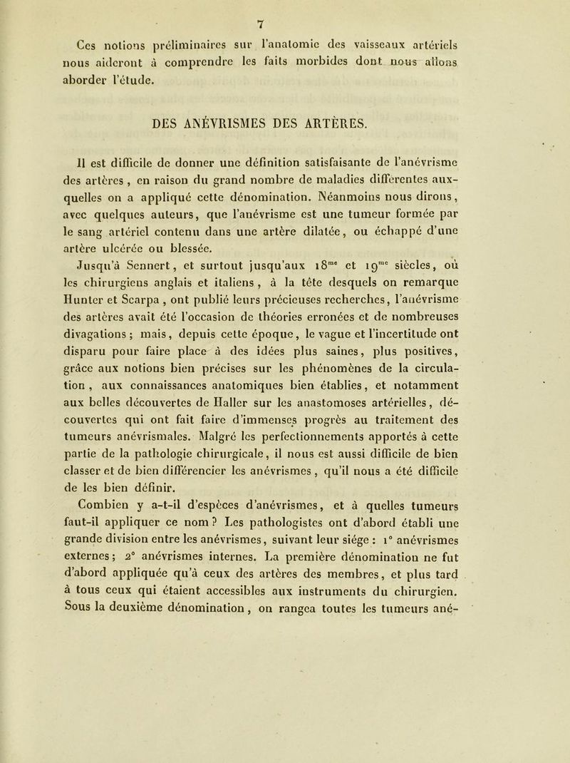 Ces notions préliminaires sur nous aideront à comprendre les aborder l’étude. l’anatomie des vaisseaux artériels faits morbides dont nous allons DES ANÉVRISMES DES ARTÈRES. 11 est difficile de donner une définition satisfaisante de l’anévrisme des artères , en raison du grand nombre de maladies différentes aux- quelles on a appliqué cette dénomination. Néanmoins nous dirons, avec quelques auteurs, que l’anévrisme est une tumeur formée par le sang artériel contenu dans une artère dilatée, ou échappé d’une artère ulcérée ou blessée. Jusqu’à Sennert, et surtout jusqu’aux i8me et 19IUC siècles, où les chirurgiens anglais et italiens , à la tête desquels on remarque Hunter et Scarpa , ont publié leurs précieuses recherches, l’anévrisme des artères avait été l’occasion de théories erronées et de nombreuses divagations; mais, depuis cette époque, le vague et l’incertitude ont disparu pour faire place à des idées plus saines, plus positives, grâce aux notions bien précises sur les phénomènes de la circula- tion , aux connaissances anatomiques bien établies, et notamment aux belles découvertes de Haller sur les anastomoses artérielles, dé- couvertes qui ont fait faire d’immenses progrès au traitement des tumeurs anévrismales. Malgré les perfectionnements apportés à cette partie de la pathologie chirurgicale, il nous est aussi difficile de bien classer et de bien différencier les anévrismes, qu’il nous a été difficile de les bien définir. Combien y a-t-il d’espèces d’anévrismes, et à quelles tumeurs faut-il appliquer ce nom ? Les pathologistes ont d’abord établi une grande division entre les anévrismes, suivant leur siège ; i° anévrismes externes; 2° anévrismes internes. La première dénomination ne fut d’abord appliquée qua ceux des artères des membres, et plus tard à tous ceux qui étaient accessibles aux instruments du chirurgien. Sous la deuxième dénomination, on rangea toutes les tumeurs ané-