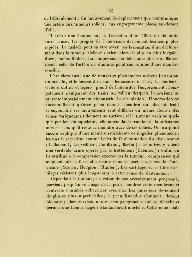 de l’ébranlement, du mouvement de déplacement que communique une artère aux tumeurs solides, aux engorgements placés au-devant d’elle. Il arrive une époque où, à l’occasion d’un effort ou de toute autre cause, les progrès de l’anévrisme deviennent beaucoup plus rapides. Le malade peut en être averti par la sensation d’un déchire- ment dans la tumeur. Celle-ci devient alors de plus en plus inégale, dure, moins limitée. La compression ne détermine plus son affaisse- ment; celle de l’artère ne diminue point son volume d’une manière sensible. C’est alors aussi que de nouveaux phénomènes attirent l’attention du malade, et le forcent à réclamer les secours de l’art. La douleur , d’abord obtuse et légère, prend de l’intensité; l’engorgement, l’em- pâtement s’emparent des tissus au milieu desquels l’anévrisme se présente imparfaitement circonscrit. La circulation , l’innervation ne s’accomplissent qu’avec peine dans le membre qui devient froid et engourdi ; ses mouvements sont difficiles ou même abolis ; des veines variqueuses sillonnent sa surface; si la tumeur avoisine quel- que portion du squelette , elle amène la destruction de la substance osseuse sans qu’il reste la moindre trace de ses débris. On n’a point encore expliqué d’une manière satisfaisante ce singulier phénomène; les uns le regardent comme l’effet de l’inflammation du tissu osseux ( Lallemand , Cruveilhier , Bouillaud , Berlin ) , les autres y voient une véritable usure opérée par le frottement (Laënnec); enfin, on l’a attribué à la compression exercée par la tumeur, compression qui augmenterait la force absorbante dans les parties voisines de l’ané- vrisme ( Scarpa , Hodgson , Hunter ). Les cartilages et les fibro-car- tilages résistent plus long-temps à cette cause de destruction. Cependant la tumeur, en raison de son accroissement progressif, parvient jusqu’au voisinage de la peau , soulève cette membrane et contracte d’intimes adhérences avec elle. Les pulsations deviennent de plus en plus superficielles ; la peau distendue s’amincit, devient bleuâtre ; alors survient une escarre gangréneuse qui se détache et permet une hémorrhagie instantanément mortelle. Cette issue fatale