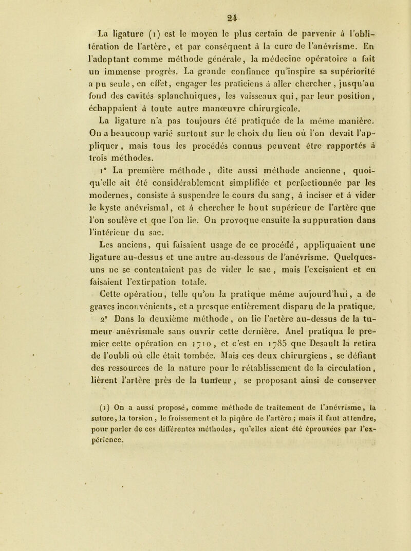 21 La ligature (1) est le moyeu le plus certain de parvenir à l'obli- tération de l’artère, et par conséquent à la cure de l’anévrisme. En l’adoptant comme méthode générale, la médecine opératoire a fait un immense progrès. La grande confiance qu’inspire sa supériorité a pu seule, en effet, engager les praticiens à aller chercher , jusqu’au fond des cavités splanchniques, les vaisseaux qui, par leur position, échappaient à toute autre manœuvre chirurgicale. La ligature n’a pas toujours été pratiquée de la même manière. On a beaucoup varié surtout sur le choix du lieu où l’on devait l’ap- pliquer , mais tous les procédés connus peuvent être rapportés à trois méthodes. i° La première méthode, dite aussi méthode ancienne, quoi- qu’elle ait été considérablement simplifiée et perfectionnée par les modernes, consiste à suspendre le cours du sang, à inciser et à vider le kyste anévrismal, et à chercher le bout supérieur de l’artère que l’on soulève et que l’on lie. On provoque ensuite la suppuration dans l’intérieur du sac. Les anciens, qui faisaient usage de ce procédé, appliquaient une ligature au-dessus et une autre au-dessous de l’anévrisme. Quelques- uns ne se contentaient pas de vider le sac , mais l’excisaient et en faisaient l’extirpation totale. Cette opération, telle qiFon la pratique même aujourd’hui, a de graves inconvénients, et a presque entièrement disparu de la pratique. 2° Dans la deuxième méthode, on lie l’artère au-dessus de la tu- meur anévrismale sans ouvrir cette dernière. Ànel pratiqua le pre- mier cette opération en 1710 , et c’est en 1786 que Desault la retira de l’oubli où elle était tombée. Mais ces deux chirurgiens , se défiant des ressources de la nature pour le rétablissement de la circulation, lièrent l’artère près de la tumeur , se proposant ainsi de conserver (1) On a aussi proposé, comme méthode de traitement de Fanévrisme, la suture, la torsion , le froissement et la piqûre de l’artère ; mais il faut attendre, pour parler de ces différentes méthodes, qu’elles aient été éprouvées par l’ex- périence.