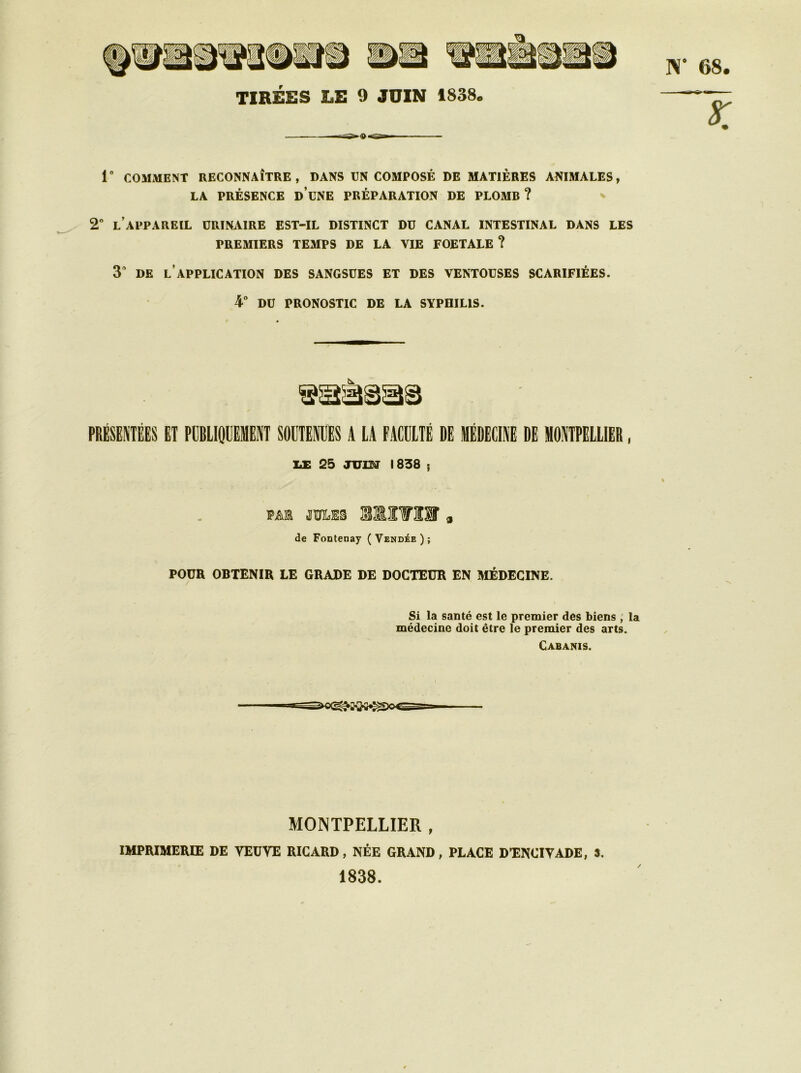 TIRÉES LE 9 JUIN 1838* 1° COMMENT RECONNAÎTRE, DANS UN COMPOSÉ DE MATIÈRES ANIMALES, LA PRÉSENCE DUNE PRÉPARATION DE PLOMB? 2° L’APPAREIL URINAIRE EST-IL DISTINCT DU CANAL INTESTINAL DANS LES PREMIERS TEMPS DE LA VIE FOETALE ? 3 DE L APPLICATION DES SANGSUES ET DES VENTOUSES SCARIFIÉES. 4° DU PRONOSTIC DE LA SYPHILIS. PRÉSENTÉES ET PUBLIQUEMENT SOUTENUES A LA FACULTÉ DE MÉDECINE DE MONTPELLIER, de Fontenay (Vendée); POUR OBTENIR LE GRADE DE DOCTEUR EN MÉDECINE. Si la santé est le premier des biens , la médecine doit être le premier des arts. Cabanis. 333838 LE 25 JUISI 1838 ; FAIS JULES ntra, MONTPELLIER , IMPRIMERIE DE VEÜVE RICARD, NÉE GRAND, PLACE D’ENCIVADE, ». 1838. /