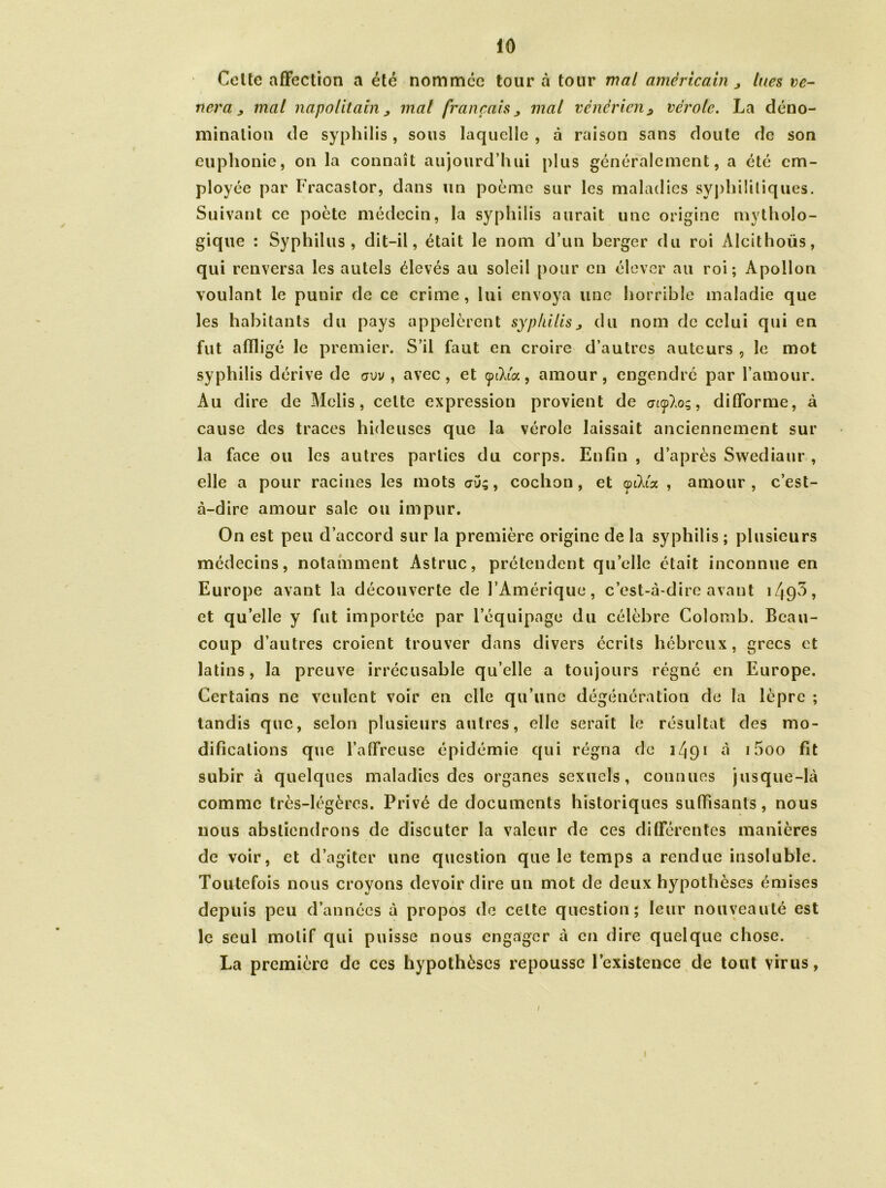 Celte affection a été nommée tour à tour mal américain ^ lues vé- néra j mal napolitain j mal français „ mal vénérien9 vérole. La déno- mination de syphilis, sous laquelle , à raison sans doute de son euphonie, on la connaît aujourd’hui plus généralement, a été em- ployée par Fracastor, dans un poème sur les maladies syphilitiques. Suivant ce poète médecin, la syphilis aurait une origine mytholo- gique : Syphilus , dit-il, était le nom d’un berger du roi Alcithoüs, qui renversa les autels élevés au soleil pour en élever au roi; Apollon voulant le punir de ce crime , lui envoya une horrible maladie que les habitants du pays appelèrent syphilis> du nom de celui qui en fut affligé le premier. S’il faut en croire d’autres auteurs , le mot syphilis dérive de avv , avec, et cpiXict, amour, engendré par l’amour. Au dire de Melis, celte expression provient de o7<p)>o;, difforme, à cause des traces hideuses que la vérole laissait anciennement sur la face ou les autres parties du corps. Enfin , d’après Swediaur , elle a pour racines les mots cpj; , cochon, et anXia , amour , c’est- à-dire amour sale ou impur. On est peu d’accord sur la première origine de la syphilis ; plusieurs médecins, notamment Astruc, prétendent quelle était inconnue en Europe avant la découverte de l’Amérique, c’est-à-dire avant 149^ ? et quelle y fut importée par l’équipage du célèbre Colomb. Beau- coup d’autres croient trouver dans divers écrits hébreux, grecs et latins, la preuve irrécusable qu’elle a toujours régné en Europe. Certains ne veulent voir en elle qu’une dégénération de la lèpre ; tandis que, selon plusieurs autres, elle serait le résultat des mo- difications que l’affreuse épidémie qui régna de 1^91 à 15oo fit subir à quelques maladies des organes sexuels, connues jusque-là comme très-légères. Privé de documents historiques suffisants, nous nous abstiendrons de discuter la valeur de ces différentes manières de voir, et d’agiter une question que le temps a rendue insoluble. Toutefois nous croyons devoir dire un mot de deux hypothèses émises depuis peu d’années à propos de celte question; leur nouveauté est le seul motif qui puisse nous engager à en dire quelque chose. La première de ces hypothèses repousse l’existence de tout virus, /