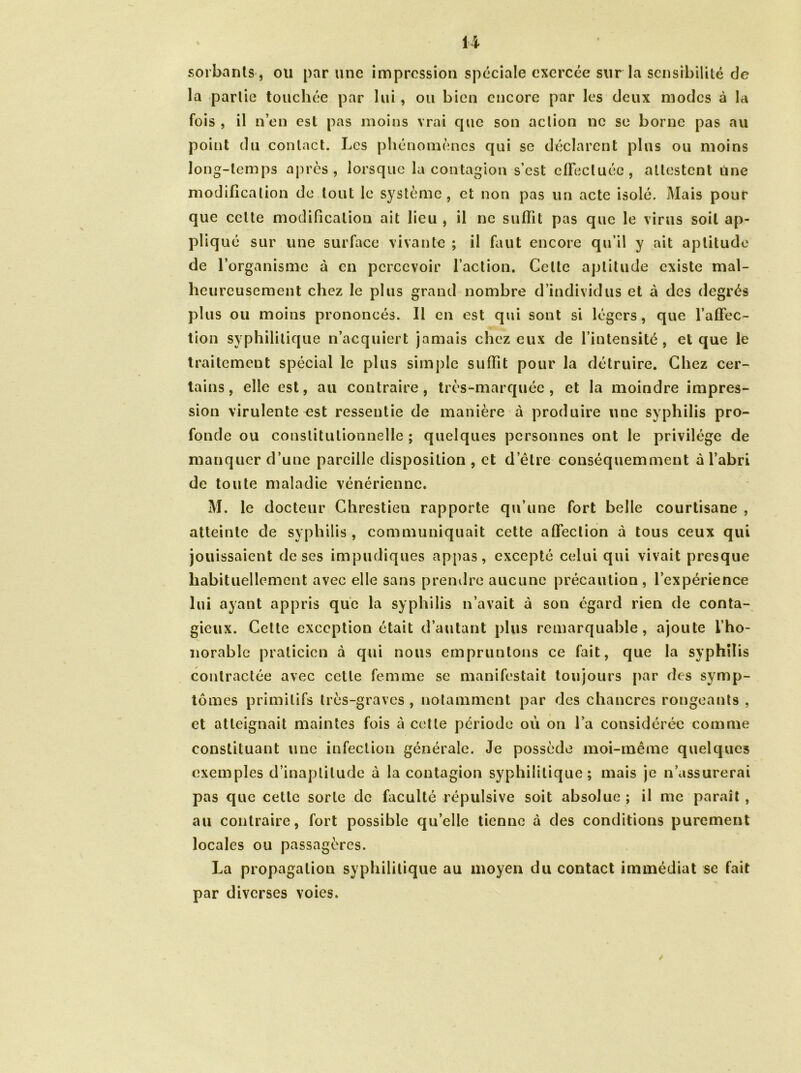 sortants-, ou par une impression spéciale exercée sur la sensibilité de la partie touchée par lui, ou bien encore par les deux modes à la fois , il n’en est pas moins vrai que son action ne se borne pas au point du contact. Les phénomènes qui se déclarent plus ou moins long-temps après, lorsque la contagion s’est effectuée, attestent une modification de tout le système, et non pas un acte isolé. Mais pour que celte modification ait lieu , il ne suffit pas que le virus soit ap- pliqué sur une surface vivante ; il faut encore qu’il y ait aptitude de l’organisme à en percevoir l’action. Celte aptitude existe mal- heureusement chez le plus grand nombre d’individus et à des degrés plus ou moins prononcés. Il en est qui sont si légers, que l’affec- tion syphilitique n’acquiert jamais chez eux de l’intensité, et que le traitement spécial le plus simple suffit pour la détruire. Chez cer- tains, elle est, au contraire, très-marquée, et la moindre impres- sion virulente est ressentie de manière à produire une syphilis pro- fonde ou constitutionnelle ; quelques personnes ont le privilège de manquer d’une pareille disposition , et d’être conséquemment à l’abri de toute maladie vénérienne. M. le docteur Chrestien rapporte qu’une fort belle courtisane , atteinte de syphilis , communiquait cette affection à tous ceux qui jouissaient de ses impudiques appas, excepté celui qui vivait presque habituellement avec elle sans prendre aucune précaution, l’expérience lui ayant appris que la syphilis n’avait à son égard rien de conta- gieux. Celte exception était d’autant plus remarquable, ajoute l’ho- norable praticien à qui nous empruntons ce fait, que la syphilis contractée avec cette femme se manifestait toujours par des symp- tômes primitifs très-graves , notamment par des chancres rongeants , et atteignait maintes fois à cette période où on l’a considérée comme constituant une infection générale. Je possède moi-même quelques exemples d’inaptitude à la contagion syphilitique; mais je n’assurerai pas que cette sorte de faculté répulsive soit absolue ; il me paraît , au contraire, fort possible qu’elle tienne à des conditions purement locales ou passagères. La propagation syphilitique au moyen du contact immédiat se fait par diverses voies. /